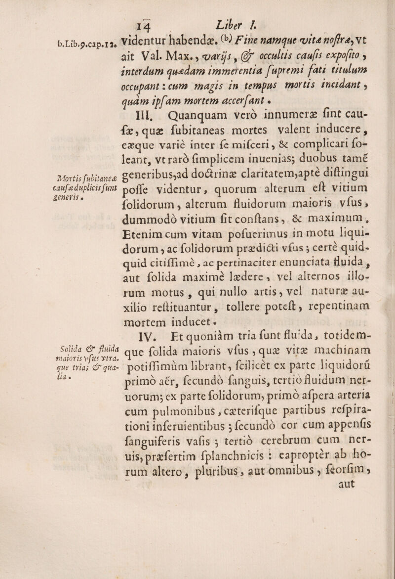 b.Lib.p.cap.n» videntur habenda:. ^iFine namque 'viunojir^vt ait Val. Max., z/arijs, ($r occultis caufis expo(ito , interdum quadam immerentia fupremi fati titulum occupant: cum magis in tempus mortis incidant , quam ipfam mortem accerfant« IiI. Quanquam vero innumera» fint cau¬ dae, qua; fubitaneas mortes valent inducere, easque varie inter fe mifceri, &c complicari fo- leant, vtraro fimpliccm inueniasj duobus tame Mortis fubimex generibus,ad do&rina: claritatem,apte diftingui cauf duplicisfunt p0ffe videntur, quorum alterum eft vitium generis# & i > „ . p folidorum, alterum fluidorum maioris vius, dummodo vitium fit conflans, Se maximum. Etenim cum vitam pofueritnus in motu liqui¬ dorum , ac folidorum praedi&i vfus j certe quid¬ quid ciuffime, ac pertinaciter enunciata fluida , aut folida maxime la»dere, vel alternos illo¬ rum motus, qui nullo artis, vel natura: au¬ xilio reflituantur, tollere poteft, repentinam mortem inducet. IV. Et quoniam tria funt flu:da, totidem- « . /■* que folida maioris vfus , quae vita: machinam maioris vfus vira, a * ' ,. ■ i - que tria; & qua- potiilimum librant, icilicet ex parte liquidoru primo aer, fecundo fanguis, tertio fluidum ner- uorunr, ex parte folidorum, primo afpera arteria cum pulmonibus, caiterifque partibus refpira- tioni inferuientibus 5 fecundo cor cum appenfis fanguiferis vafis $ tertio cerebrum cum ner- uis, praefertim fplanchnicis : eapropter ab ho¬ rum altero, pluribus, aut omnibus , feorfim, aut