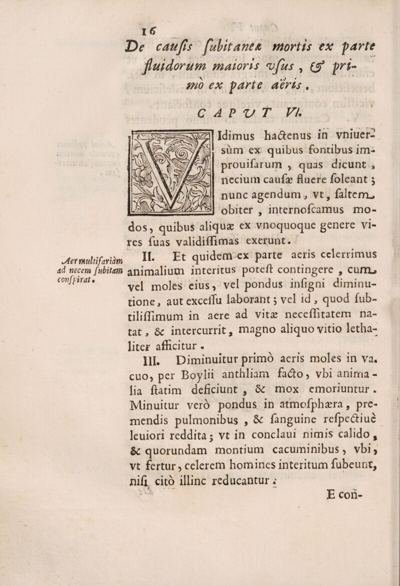 t6 De caufis fubitanea mortis ex farte fluidorum maioris i;fus , pri¬ mo ex parte aeris. C A P V T Vi. Idimus ha&enus in vniuer- sum ex quibus fontibus im- prouifarum , quas cJicunt , neciurn caufa? fluere /oleant j nunc agendum , vt, falteiru obiter , internofcamus mo¬ dos, quibus aliquae ex vnoquoque genere vi¬ res fu as validiffimas exerunt. MmUfailm II- Et quidem cx parte aeris celerrimus ad necem fuhitaffi animalium interitus potefr contingere 9 cum»* eonfrtrat. vel moles eius, vel pondus infigni diminu- tione, aut exceiTu laborant; vel id , quod fub- tiliffimum in aere ad vitae neceffitatem na¬ tat , &c intercurrit, magno aliquo vitio letha- liter afficitur. 111. Diminuitur primo aeris moles in va. cuo, per Boylii anthliam fa&o, vbi anima¬ lia ftatim deficiunt , 6e mox emoriuntur. Minuitur vero pondus in atmofph^ra, pre¬ mendis pulmonibus , &c fanguine refpediue leuiori reddita; vt in conclaui nimis calido, & quorundam montium cacuminibus, vbi, vt fertur, celerem homines interitum fubeunt, nifi cito illinc reducantur s 'i con-