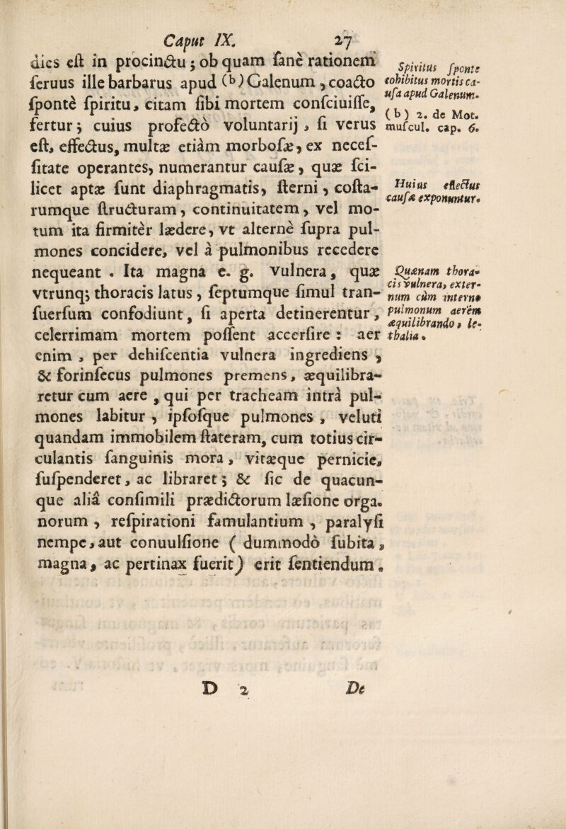 dies eft in procin&u} ob quam fane rationem 5piiltts f?cm! feruus ille barbarus apud (M Galenum , coadio tobibitut mortis ca- S-» \ ® C * ' CC dptid fponte fpiritu, citam ubi mortem conlciuille, / r . r v , •' r (b) 2. de Mot. rertur j cuius profero voluntarij, ii verus mufcui. c*p. <?. eft, effe&us, multae etiam morbofa?, ex necef- fitate operantes, numerantur caufae, quas fci- licet apta: funt diaphragmatis, fterni, cofta- fllf^expon^mr rumque ftrueluram, continuitatem, vel mo¬ tum ita firmiter lsedere, vt alterne jfupra pul¬ mones concidere, vel a pulmonibus recedere nequeant . Ita magna e. g. vulnera, quae pu&nam thora* vtrunqj thoracis latus, ieptumque limul tran- mm cam mtern$ fuerfum confodiunt, fi aperta detinerentur, Pulr»onum aerem , * X aquilibrando» le- celerrimam mortem pollent accerhre : aer tbalia. enim , per dehifcentia vulnera ingrediens , 5C forinfecus pulmones premens, «quilibra- rctur cum aere , qui per tracheam intra pul¬ mones labitur , ipfofque pulmones , veluti quandam immobilem ftateram, cum totius cir¬ culantis fanguinis mora, vitteque pernicie, fufpenderet, ac libraret 5 5c fic de quacun¬ que alid confimili prasdi&orum lsefione orga. norum , relpirationi famulantium , paralyfi nempe,aut conuulfione ( dummodo fubita, magna, ac pertinax fuerit) erit fentiendum.