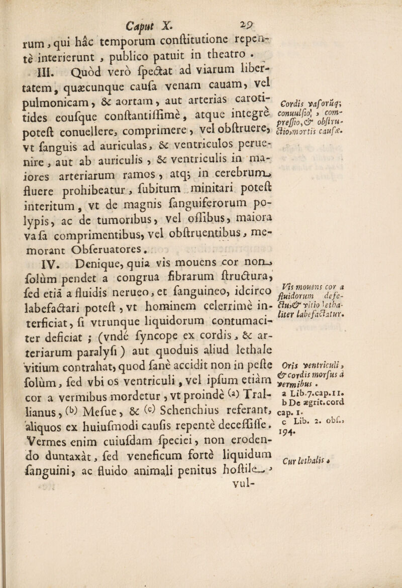 Captu X. _ *S> rum , qui hac temporum conftitutione repen¬ te interierunt , publico patuit in theatro . III. Quod vero fpeiftat ad viarum lioer- tatem, quascunque caula venam cauam, vel pulmonicam , Se aortam , aut arterias caroti- tides eoufque conftantiifime , atque integro poteft conuellere, comprimere , vel obftruere, Vt fanguis ad auriculas. Se ventriculos perue- nire, aut ab auriculis , Se ventriculis in ma¬ iores arteriarum ramos , atq, in cerebrum.» fluere prohibeatur, fubitum minitari poteft interitum, vt de magnis fanguiferorum po¬ lypis 5 ac de tumoribus , vel offibus, maiora vafa comprimentibus» vel obftruentibus, me¬ morant Obferuatores. IV. Denique, quia vis mouens cor non_» folum pendet a congrua fibrarum ftru&ura, fedetia a fluidis nerueo,et fanguineo, idcirco labefa&ari poteft , vt hominem celerrime in¬ terficiat, fi vtrunque liquidorum contumaci¬ ter deficiat ; (vnde fyncope ex cordis, Se ar¬ teriarum paralyfi ) aut quoduis aliud lethale vitium contrahat, quod fane accidit non in pefts folum, fed vbi os ventriculi, vel ipfum etiam cor a vermibus mordetur , vt proinde (*) Tral¬ lianus, OW Mefue, Se W Schenchius referant, 'aliquos ex huiufmodi caufis repente deceffifle. Vermes enim cuiufdam fpeciei, non eroden¬ do duntaxat, fed veneficum forte liquidum fanguini, ac fluido animali penitus hoftile—J Cordis vaforuf; commi fio) 3 com- preffio,& obflm- cliomortis caufrf* Vis mouens cor a fluidorum defle- vitio Utba- liter labefactatur* Oris ventriculis & cordis morflus d vermibus • a Lib-7.cap.1i9 bDe aegrit.cord cap.i» c Lib. 2. obi»s 194* Cur lethalU 4