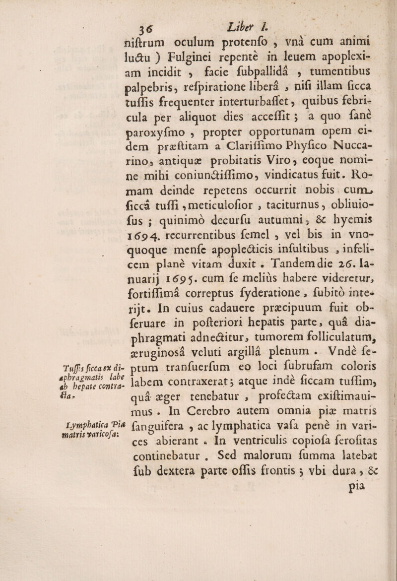 3<? Liber /. niftrum oculum protenfo , vna cum animi lu&u ) Fulginei repente in leuem apoplexi¬ am incidit , facie fubpallida , tumentibus palpebris, refpiratione libera , nifi illam ficca tuffis frequenter interturbaffet, quibus febri¬ cula per aliquot dies acceffit ; a quo fane paroxyfmo , propter opportunam opem ei¬ dem praeftitam a Clarillimo Phyfico Nucca- rino, antiqua: probitatis Viro, eoque nomi¬ ne mihi coniun&iffimo, vindicatus fuit. Ro¬ mam deinde repetens occurrit nobis cum_» ficca tuffi ,meticulofior , taciturnus, obliuio- fus ; quinimo decurfu autumni, 8c hyemis 169 4. recurrentibus femcl , vel bis in vno- quoque menfc apopie&icis infultibus , infeli¬ cem plane vitam duxit. Tandem die 2.6. la- nuarii 1695. cum & melius habere videretur, fortiffima correptus fyderatione , fu bito inte¬ riit. In cuius cadauere praecipuum fuit ob- feruare in pofteriori hepatis parte, qua dia¬ phragmati adne&itur, tumorem folliculatum, aeruginosa veluti argilla plenum . Vnde fe- Tujfis ficca ex di- ptum tranfuerfum eo loci fubrufam coloris %hZ^nconlttl labem contraxerat j atque inde ficcam tuffim, Ha. qua asger tenebatur , profedtam exiftimaui- mus . In Cerebro autem omnia piae matris Lymphatica viat fanguifera , ac lymphatica vafa pene in vari- matmvancofa. ^ abierant . In ventriculis copiofa ferofitas continebatur . Sed malorum fumma latebat fub dextera parte offis frontis, vbi dura, pia