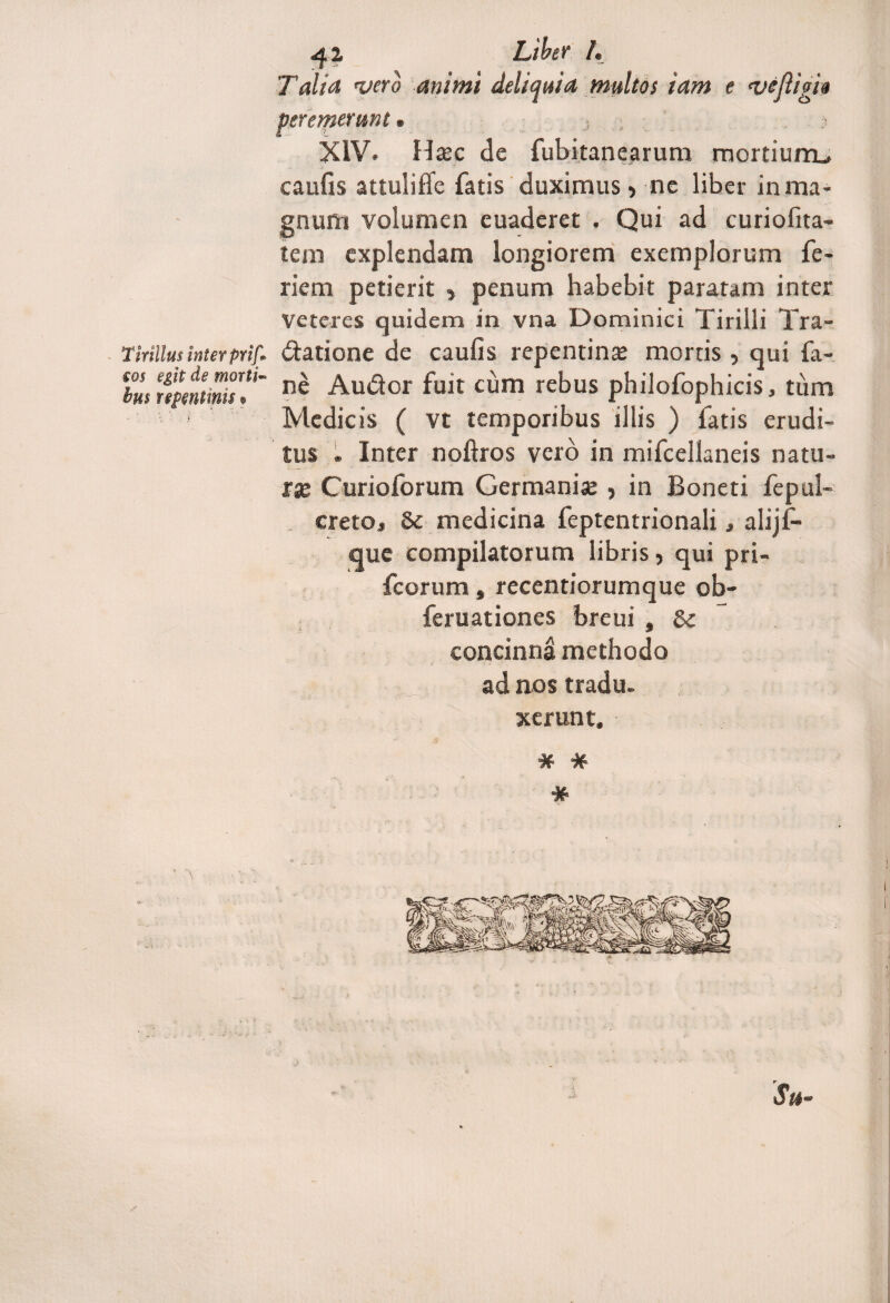 Talia njero animi deliquia multos tam e <vefligi» peremerunt. 5 : ? XIV. Haec de fubitanearum mortiurru caufis attulifle fatis duximus > ne liber in ma¬ gnum volumen euaderet . Qui ad curiofita- tem explendam longiorem exemplorum fe¬ rient petierit , penum habebit paratam inter veteres quidem in vna Dominici Titilli Tra- Tirillusinterprif. datione de caufis repentina? mortis , qui fa- Tm rffentinisT’ Audor fuit cum rebus philofophicis, tum Medicis ( vt temporibus illis ) fatis erudi¬ tus . Inter noftros vero in mifcellaneis natu¬ ra? Curioforum Germania?, in Boneti fepul- . creto, & medicina feptentrionali, alijf- que compilatorum libris, qui pri- fcorum, recentiorumque ob- feruationes breui , Sc concinna methodo . ► - i ■_. ad nos tradu. xerunt. % # *