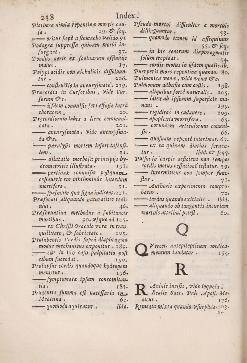 Tletbora nimia repentina mortis cati- Tfeudo mortui difficulter a mortuis fa. 1 p.&fcq. — oritur fape a flomacho valido 9l difiinguuntur. quomodo tamen id affequimur %<>.&feq< — his centrum diaphragmatis folum trepidat • * cordis motus in ijfdem qualis.ib. Todagra fuppreffa quinam morbi in- furgant. . ^ 37« Pondus aeris ex fodinarum effluuijs maius. 17. Polypi acidis non alchalicls diffoluun- Puerperis mors repentina quando. 80 . 206« Tulmonica vena , Pulmonum adhatfio cum coflis * 198. —■ ahquibus forti naturalis. 205. latex ah ipf orum, juperfide ma¬ nans « 199. --rigiditas in cadauere • 209. —— apoplexiarmortifera * 65. *— eorundem arti culorum conuul- fi® • 66» ——- quofnam repenti interimat« 67. ^ quinam diutius f'eruen¬ tur. ibid.&feqq. conflruStio in aneuryfmate. 219« Praecordia in Curforibus 9 vide Cur~ forum &c. — conuulfts feri effufio intra thoracem w 20» Prpcordicrum labes a liene communi¬ cata • • 201. ——- aneuryfmata, vide an eu ryfma¬ ta &c» paralyfis morum infert infenfi - lem. 11. dilatatio morbofa principijs by- Vulfus in carpis deficiens non femper drometricis illuftrata. 191. pertinax conuulfio poflquam ceffauerit cur nihilominus interdum mortifera. 31. ► fpafmum qu& figna indicent.211 Prxfocali aliquando naturaliter redi- uiui• 46. Pneferuatiua methodus a fubitaneis mortibus . 90* vfque ad 105. ——• fjr Ckrifii Oraculo vera in tran■■ . qui Unat e , fabri et ate . 105* Trolabentis Cordis fupra diaphragma modus mechanicus exponitur . 189. — f/Jr /» ifio cafu palpitatio pojl cibum fuccedat. 190» Trolapfus cordis quandoque hydropem mentitur• 196. --jyrnptornata ipftim concomitan¬ tia• 185. 'Prudentia fumma efl naceffaria itL~> Medicina . 62. cordis motus ceffaxionis teftatnr. 5 9. —— intermittens non femper fune- fius. 71. Muthoris experimento compro¬ batur . 72* — tardus quando exitialis . ibid. — aliquando ob tangentis incuriam mortuis attribui potefl. 6o» Q Q Vertet, antepilepticum medica¬ mentum laudatur . 154, R quomodo aqui tatur R Mininis in ei fis 5 vide loquela . dicus. 176. /i/tf. Remedia mixta quando vfurpSda. 1 0$.