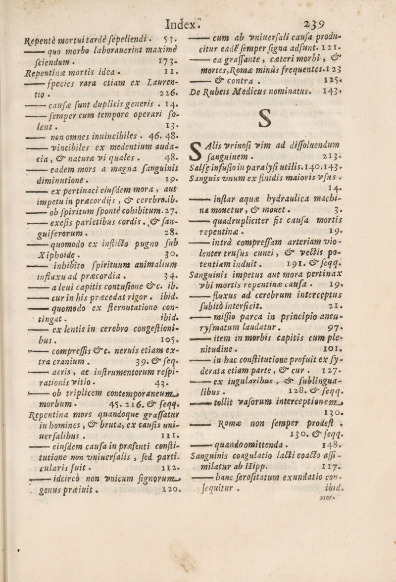 Repenti monui tarde fepeliendi - 5 J• —- quo morbo laboraverint maximi [ciendum* I7 3* Repentina mortis idea • n. --- fpecies rara etiam ex Lauren¬ tio . 226» -caufa funt duplicis generis . 14. ——femper cum tempore operari fo- lent. 1St -—. non omnes invincibiles . 4 -vincibiles ex medentium auda¬ cia , vi quales . 48. --eadem mors a magna [anguinis diminutione. *P* . ex pertinaci eiu[dem mora > aut impetu in pracordijs, & cerebro.ib. ■ _pfr [piritum [ponti cohibitum. 27. —— parietibus cordis. & [an¬ guiferorum . 28* ——quomodo ex inflifto pugno fuh Xiphoide* 3°* —— inhibito [piriiuum animalium influxu ad pr fleor dia . 3 4a -a /to capitis contufione &c* ib• «——— /» his prezcedat rigor • itok — quomodo ex ft emutatione con¬ tingat . ibid. --e* fewffr *« cerebro congeflioni- to. 105, —- compreffis &c* neruis etiam ex¬ tra cranium, 39*^tf€q° —i nflr ument orum refpi- rationis vitio • 43. 1-ob triplicem contemporaneum«* morbum• 45.216,&feqq» F^epentiaa mors quandoque graffatur in homines, bruta> ex caufis uni- uerfalibus . IH« -—— eiufdem caufa in prafenti confli- tutione non vniuerfalis > /ed cularis fuit. 112. idcirco non vnicum [ignorunt-* genus pr aluit * 220, vniuerfali caufa produ¬ citur ead£femper figna adfunt• 121. —— erf grajfante, ceteri morbi > mortes>flpm<e minus frequentes.125 *——- contra . 2 ^5« D? to Medicus nominatus. 14> • s vrinofi vim ad diffoluendum fanguinem • 213- j» paralyfi utilis. 140.143» Sanguis z?num ex fluidis maioris vjus • 14. —— hydraulica machi¬ na monetur 3 —— quadrupli citer fit caufa mortis repentina . * P* --iraftvi compreffatn arteriam vio¬ lenter trufus cunei, veLlis po¬ tentiam induit ® 19 r. & feqq* Sanguinis impetus aut mora pertinax T?bi mortis repentina caufa • ip* — fluxus ad cerebrum interceptus fubitb interficit. 21« ^—-miffi® parca in principio amu- ryfmatum laudatur. 97« «*—- j» morbis capitis cum ple¬ nitudine * 101« ——«in hac conflitutione profuit ex fy* der at a etiam parte cur . 1270 «■ — ex iugularibux , <& fublingua- /ito» 1 zS.&feqq* tollit vaforum interceptionent*» 130, ■ «aw femper prode fi • 13°. & feqq* —— quando omittenda . 148. Sanguinis coagulatio labii coaffio afii - milatnr ab Hipp* 117» — hanc ferofit at um exundatio con¬ sequitur * ■ i6/i* «SEfif*