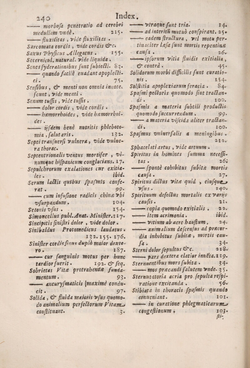 240 morhofa penetratio ad cerebri medullam vnd&« 2*5* --- fluxititas , vide fluxilltas . Sarcomata cordis 5 vide cordis &c* Saxus Vhyficus Ml legatus . 15 5* SecernicuL naturaL vide liquida , Senes fyderationibus funt fnbieffi* Sg. — quando facili euadantapopleffi- ci. 71» Senfibus , ^ »00 omnia innote* fcunt j vide menti - Senum tufis, vide tu (fis . — cfo/or cordis 3 cordis • — haemorrhoides 9 vide hxmorrhoi- des. — hene nutritis phleboto- mia i fallit aris * i32e Septi tranfuerfi vulnera. $ vide vulne¬ ra thorac• Septentrionalis ventus mortifer 3 v/- numque hifpanicum conglacians. 17® Sepulchrorum exalationes cur exitia¬ les . ibid. Serum laffis quibus fpafmis confe¬ rat ® 99» «— infufione radicis chincevbi vfurpandum • 104® Setonisvfus • 154® Sim oncet lus pubi. A nat. Mini fler.127. Sincipitis fimflri dolor , ^o/or « Sinibaldus Protomedicus laudatus * 152.155® 176® Sinifler cordis finus dupld maior dexte- ro • 287® —— ear (anguinis motus per hunc tardior fuerit • 192® /eg® Sobrietas Vita protrahenda funda¬ mentum. * ' 93« aneuryfmaticis [maximi condu¬ cit • _ 9 7 ® Solida , maioris vfus quomo¬ do animalium perferiorum Vitam-* conflit nant. 4. —* vtraque funt tria. 14® --interitu mutuo confpirant. 25» —eadem ftruffura > per¬ tinaciter Icefa funt mortis repentina? caufa » 2(5® *~~-ipforum vitia fluidis exitialia , contra. 45. Solidorum morbi difficilis funt curatio¬ nis . 154* Solftitia apoplexiarum feracia . 84. Spafmi pefforis quomodo fint traffan* di • 100. Spafmis a materia fubtili produffis quomodo fuccurrendum • 99. 4 materia vifeida aliter iraffan¬ di . 100» Spafmus vniuerfalis a meningibus • 212. Spbacclati artus , vide anuum * Spnitus in homines fumma necejfi- tas . 26* —— fponte cohibitus fubitx mortis caufa ® 27® Spiritus diffus vitee quid , eiufqutL* Vfus. iqo* Spirituum defeffus mortalis exvartjs caufls. 21 * — copia quomodo exitialis • 2 2, ■-ifm acrimonia • ibid. —— vitium ab aere hauflum. 24» — animalium defcenfus ad pr&cor- dia inhibitus fubit* * mortis cau¬ fa. 34« Sterni dolor fepultus Wc. a 18® dextera elatior innet a, 119. Sternuentibus mors fubita . 34« — 1002 prxeandi falittem vnde. 3 5 • Sternutcttoria acria pro fepulta refpi- ratione excitanda . Stibiata in thoracis fpafmis quando eonueniant. 101« —— /a curatione phlegmaticarum> congeftionum. 103.