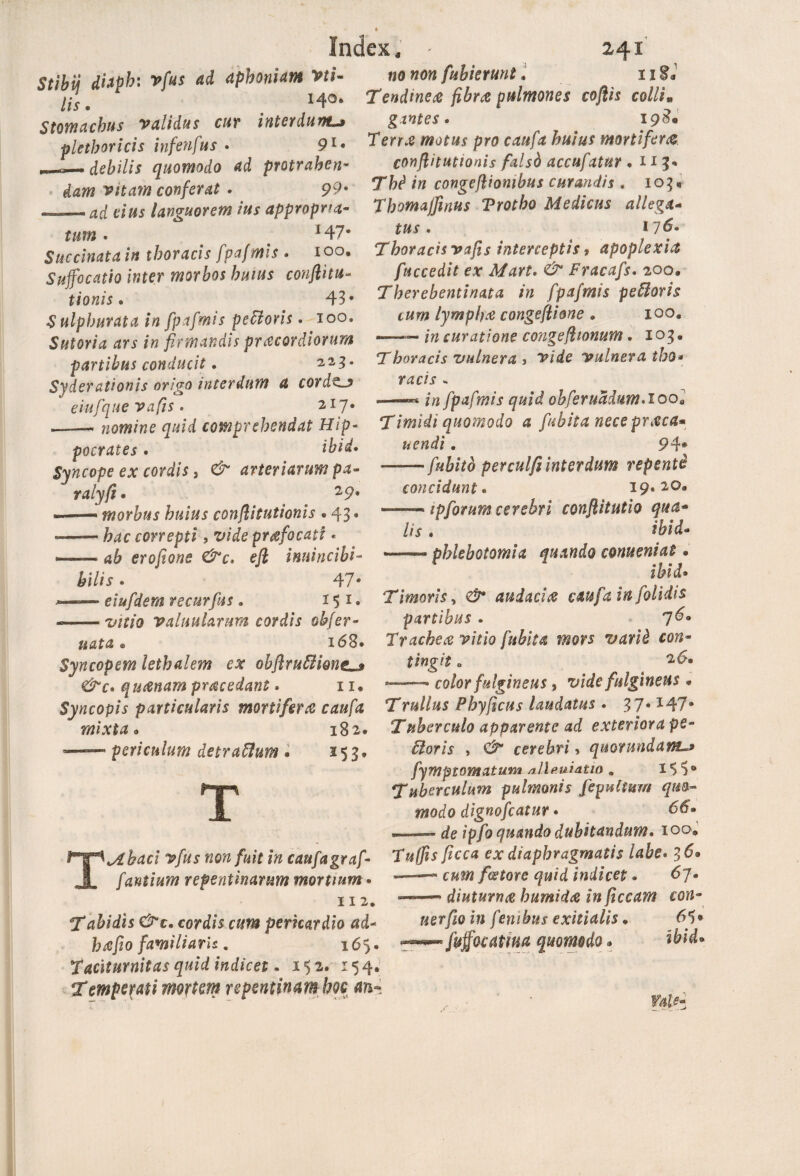 Stibii dhph: vfus ad aphoniam Vti- lis. . Stomachus validus cur interdum^ plethoricis infenfus . 91* debilis quomodo ad protrahen¬ dam Vitam conferat * 99* —- ad cius languorem ius appropna- tum • 147* Succinat a in thoracis fpafmis . 100, Suffocatio inter morbos huius conftitu- tionis • 43* Sulphurata in fpafmis pebloris. 100, Sutoria ars in firmandis praecordiorum partibus conducit. 2,2,3. Syderationis origo interdum a cord^j eiufque vafis. 217. —— nomine quid comprehendat Hip¬ pocrates . ibid. Syncope ex cordis, arteriarum pa- ralyft. 2 9* morbus huius conflitutionis . 43. — correpti , prcefocati • — erofione &c, efl inuincibi- hilis. 47* eiufdem vecurfus 9 151 • — valuularum cordis obfer¬ uat a e 168* Syncopem lethalem ex obflrutthng^» &c* q u&nam procedant. 11« Syncopis particularis mortifera caufa mixta. 182* periculum detraftum. 253* «a «o?2 fuhkrunt. 118* Tendinea fibra pulmones coftis colli* gantes. 198« pro caufa huius mortifer& conflitutionis fdsb accufatitr .113* Tfo3 /» congejliombus curandis . 103« Thomajfmus Trotho Medicus allega- . I76* Thoracis vafis interceptis 9 apoplexia fuccedit ex Mart. & Fracafs. 200. Therebentinata in fpafmis peUovis tum lympha congeflione . 100, *—— /# curatione congefhonum. 103® Thoracis vulnera , vide vulnera ibo* racis * —« 1» fpafmis quid obferuMum.lool Timidi quomodo a fiubita nece prxca* uendi. 94® —— fubitb perculfi interdum repente concidunt« 19, 2Q9 --- iptCorum cerebri conftitutio qua* lis . ibid- T Tabaci vfus non fuit in caufa graf- fantium repentinarum mortium * 112. Tabidis &t. cordis cum pericardio ad* hcefio familiaris. 165. taciturnitas quid indicet. 152. 154, Temperati mortem repentinam hoc —— phlebotomia quando conueniat • ibid® Timoris, €9* audacitf caufa in [olidis partibus . 7^9 Trachea vitio fubita mors varib con¬ tingit o 2 6« —• color fulgineus % vide fulgineus « Tr ullus Phy ficus laudatus . 37.147* Tuberculo apparente ad exteriora pe¬ xioris , C/ cerebri» qmrundant^ fymptQmatJJ.ni /lllp.uiatio . 15 5° Tuberculum pulmonis fepultum quo¬ modo dignofeatur * 66® , u — de ipfo quando dubitandum. 100. /zcca ex diaphragmatis labe. 36® f&tore quid indicet. 67* diuturna humida in ficcam con- «er/ia z?J fenibus exitialis. 65» ■ fvffotama quomodo. ibid. falf.