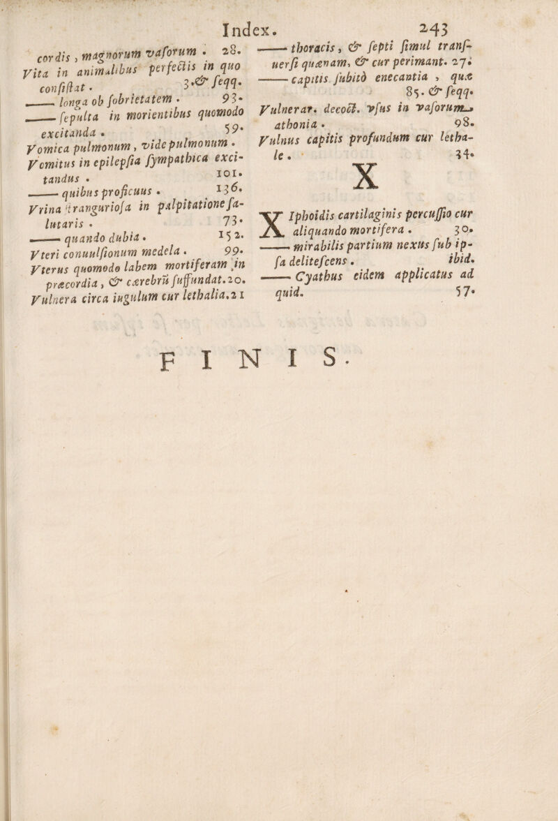 cordis , magnorum vaforum . 28* Vita in animJibus perfectis in quo confidat. longa ob fobrictatem . 93* fepulta in monentibus quomodo excitanda . Vomica pulmonum, vide pulmonum ^ Vomitus in cpilepfia fympathica exci¬ tandus • l®1* —— quibus proficuus « x >6® Vrina drangurioja in palpitationefel¬ imaris . 73* —— quando dubia . 15 2* j/feri conuulftonum medela . 99* Vterus quomodo labem mortiferam in praecordia, carebrufuffundat.io. Vulnera circa iugulum cur lethalia,21 thoracis, ct* /epf* $*»«/ «er)? quanam, & cur perimant. 27; --capitis fubiib enecantia , qua 85. dr feqq. Vulnerat. decool. vfus in vaforuml* dthonia» 98. Vulnus capitis profundum cur letba- 34* Xlpboidis cartilaginis percuffio cur aliquando mortifera « 3°* — mirabilis partium nexus fub ip- fa delitefcens» ibid* Cyathus eidem applicatus ai quid* 57* FINIS.