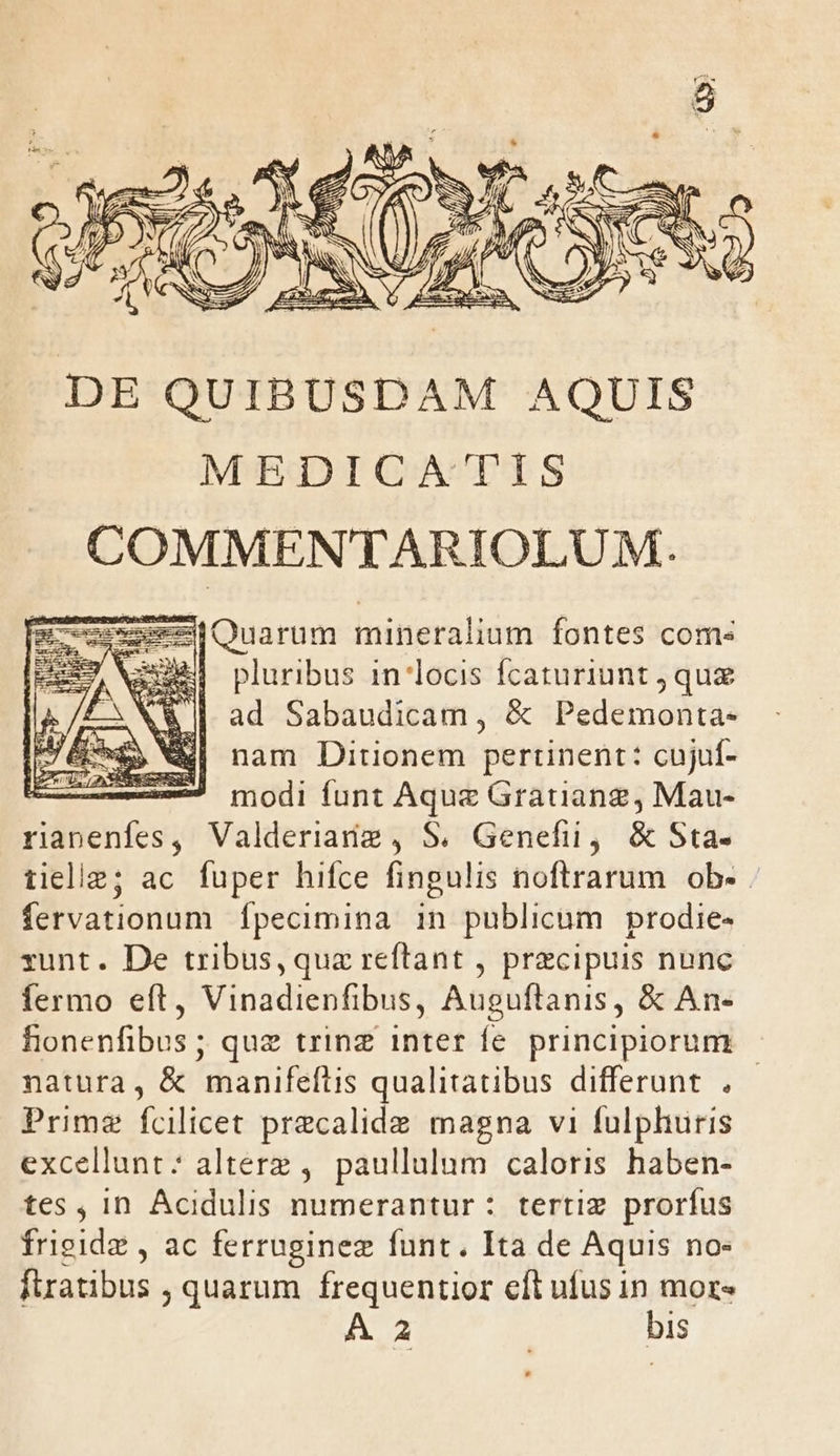 D ZZ S eer NAT AC ZESSNAT A N € SS —5 AE DE QUIBUSDAM AQUIS MEDICA'TIS COMMENTARIOLUM. zeesQuarum mineralium fontes coms 3E pluribus in locis fcaturiunt qu ad Sabaudicam, &amp; Pedemonta- nam Ditionem pertinent: cujuf- — 7 modi funt Aquz Grauang, Mau- Tibenfes; Valderianig , S. Genefii, &amp; Sta- tieliz; ac fuper hifce (inglis noflrarum ob. fervationum fpecimina in publicum prodie- runt. De tribus, quz reftant , praecipuis nunc fermo eft, Vinadienfibus, Auguftanis, &amp; An- Éenenfibus ; ; quz trinz inter fe. principiorum natura, &amp; 'manifeftis qualitatibus differunt . - Prime fcilicet precalide magna vi fulphuris excellunt: alterz , paullulum caloris haben- tes , in Acidulis numerantur : tertiz prorfus frigide , ac ferruginez funt. Ita de Aquis no- ftratibus , quarum frequentior eft ufus in mor