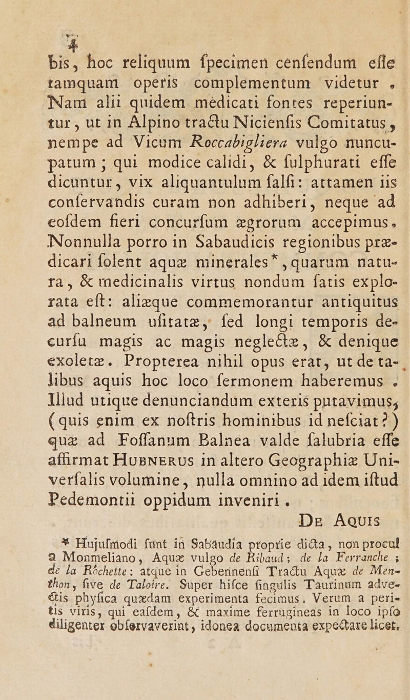 ups bis, hoc reliquum fpecimen cenfendum efle tamquam operis complementum videtur . Nam alii quidem meédicati fontes. reperiun- tur , ut in Alpino tractu Nicienfis Comitatus, nempe ad Vicum Aoccabigliera vulgo nuncu- parum ; qui. modice calidi, &amp; fulphurati effe dicuntur, vix aliquantulum falfi: attamen iis confervandis curam non adhiberi, neque ad eofdem fieri concurfum zgrorum accepimus. Nonnulla porro in Sabaudicis regionibus prz- dicari folent aquz minerales* , quarum natu- ra, &amp; medicinalis virtus nondum fatis explo- rata eft: alizque commemorantur antiquitus ad balneum ufitatz, fed longi temporis de- curíu magis ac magis neglectz, &amp; denique exoletz. Propterea nihil opus erat, ut de ta- libus aquis hoc loco fermonem haberemus . lliud utique denunciandum exteris putavimus; (quis enim ex noftris hominibus id nefciat? ) que ad Foffanum Balnea valde falubria effe affirmat HosNERvs in altero Geographiz Uni- verfalis volumine, nulla omnino ad idem iftud Pedemontii oppidum inveniri . | Dg Aquis * Hujufmodi fünt in Sabaudia proprie di&amp;a, non procul 2 Monmeliano, Aquz vulgo de Hibaud; de la Ferranche ; de [a Bóchette: atque in. Geberinenti Tra&amp;u Aquz de Men- thon, five de Taloire. Super hifce fingulis Taurinum adve- &amp;is phyfica quxdam experimenta fecimus. Verum a peri» tis viris, qui eafdem, &amp; maxime ferrugineas in loco ipío diligenter obíervaverint , idonea documenta expedrare licet.