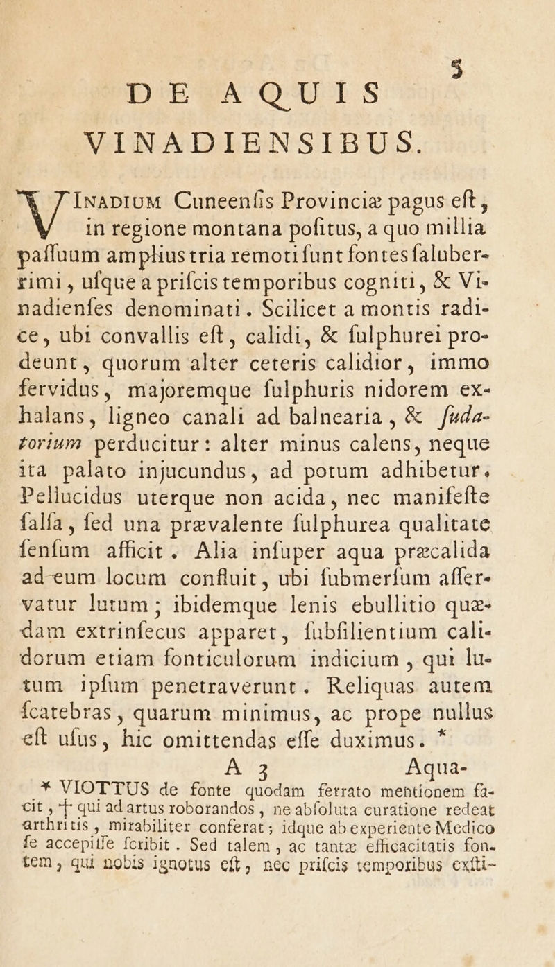 DIEMA' OUT S VINADIENSIBUS. INADIUM Cuneeníis Provinciz pagus eft, in regione montana pofitus, a quo millia paffuum amplius tria remoti funt fontes faluber- rimi , ufque a prifcis temporibus cogniti, &amp; Vi- nadienfes denominati. Scilicet a montis radi- ce , ubi convallis eft, calidi, &amp; fulphurei pro- deunt, quorum alter ceteris calidior, 1mmo fervidus, majoremque fulphuris nidorem ex- halans, ligneo canali ad balnearia , &amp; fuda- forum perducitur: alter minus calens, neque ita palato injucundus, ad potum adhibetur. Pellucidus uterque non acida, nec manifefte falía, fed una prevalente fulphurea qualitate fenfum afficit. Alia infuper aqua precalida ad-eum locum confluit , ubi fubmerfum affer- vatur lutum ; ibidemque lenis ebullitio quz- dam extrinfecus apparet, fubfilientium cali- dorum etiam fonticulorum indicium , qui lu- tum ipfum penetraverunt. Reliquas autem Ícatebras , quarum minimus, ac prope nullus eft ufus, hic omittendas effe duximus. * A Aqua- * VIOTTUS de fonte quodam fetrato mentionem fa- Cit , T qui ad artus roborandos , ne abfoluta curatione redeat arthritis , mirabiliter conferat; idque ab experiente Medico fe accepilfe fcribit. Sed talem , ac tantz efhicacitatis fon- tcm; qui nobis ignotus cft, nec prifcis temporibus exíti-