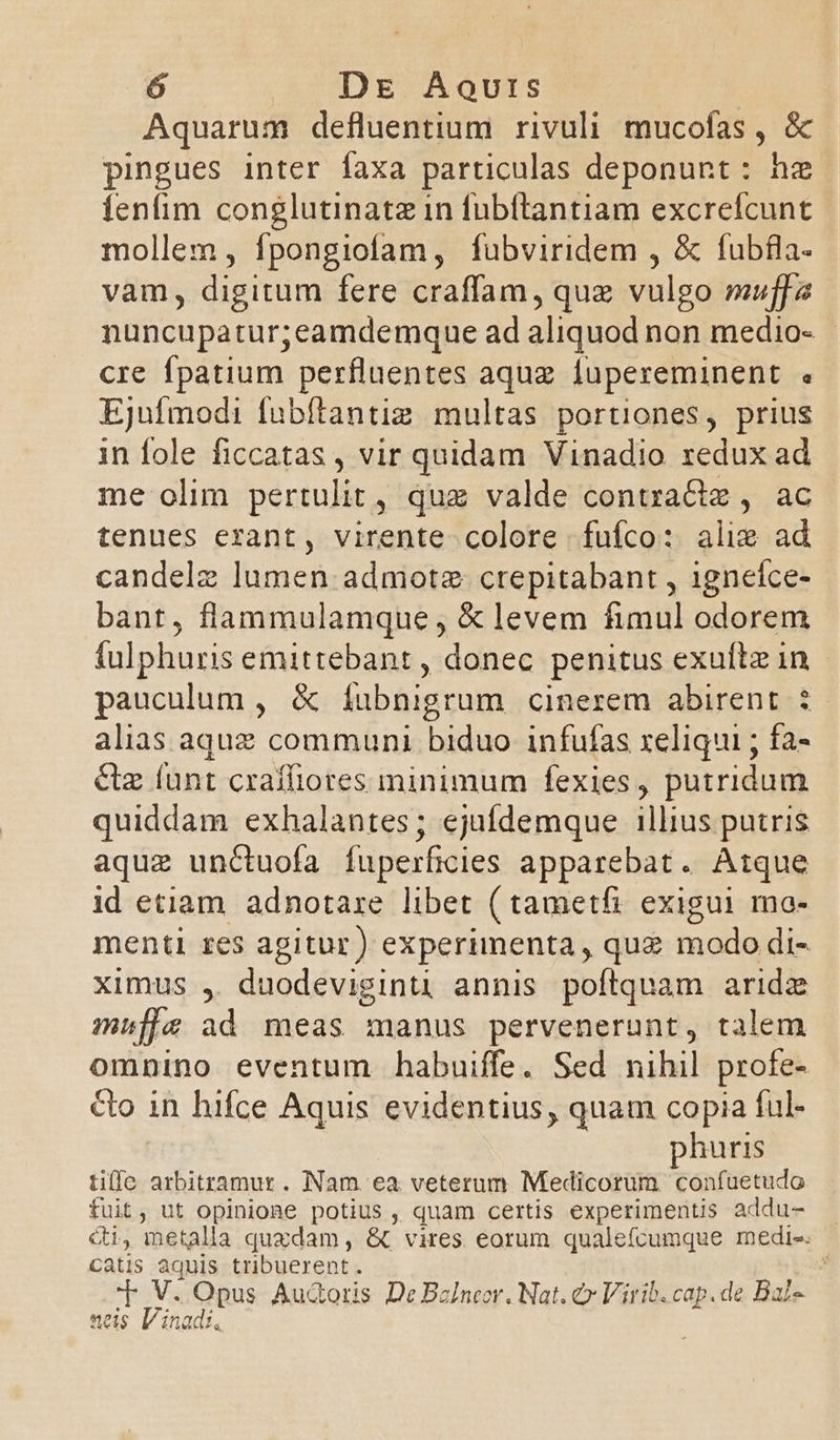 ó Dg Aovurs | Aquarum defluentium rivuli. mucofas , &amp; pingues inter faxa particulas deponunt: hz tenfim conglutinatz in fubítantiam excrefcunt mollem , fpongiofam, fubviridem , &amp; fubfla- vam, digitum fere craffam, quz vulgo muffa nuncupatur;eamdemque ad aliquod non medio- cre fpatium perfluentes aquz fupereminent Ejufmodi fubítantiz multas portiones, prius in fole ficcatas , vir quidam Vinadio redux ad me olim pertulit , que valde i adis $:78G tenues erant, virente colore fufco: alie ad candelz lumen admotz. crepitabant , ivnefod bant, flammulamque , &amp; levem fimul odorem fulphuris emittebant , donec penitus exultz in pauculum , &amp; íubnigrum cinerem abirent alias aquz communi biduo infufas xeliqui ; fa- &amp;z (unt craffiores minimum fexies, putridum quiddam exhalantes ; ejufdemque illius putris aque unctuofa fuperficies apparebat. Atque id etiam. adnotare libet ( tametfi exigui ma- menti res agitur) experimenta, quz modo di- ximus , duodeviginti annis poftquam aridz muffe ad meas manus pervenerunt, talem omnino eventum habuiffe. Sed nihil profe- Co in hifce Aquis evidentius, quam copia ful- huris tiffe arbitramur. Nam ea veterum Medicorum. confuetudo fuit, ut opinione potius , quam certis experimentis addu- &amp;i, metalla quzdam , &amp; vires. eorum qualefcumque medi-. catis aquis tribuerent. y V. Opus Audoris De Bzlneor. Nat. € Virib. cap. de Bal-