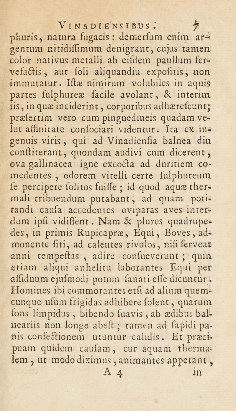 VINADIENSIBUS. 2 phuris, natura fugacis : demerfum enim ar- gentum nitidiffimum denigrant, cujus tamen color nativus metalli ab eifdem paullum fer- vefa&amp;is, aut íoli aliquandiu expofitis, non immutatur. Ifte nimirum volubiles 1n. aquis partes fulphurez facile avolant, &amp; interim. jis, in quz inciderint , corporibus adhzrefcunt; praefertim vero cum pinguedineis quadam ve- lut afünitate. confociari videntur. lta ex in» genuis viris, qui ad Vinadienfia balnea diu conítiterant, quondam audivi cum dicerent ; ova gallinacea igne excocta ad duritiem co- medentes , odorem vitelli certe. fulphureum ie percipere folitos fuiffe ; id quod aquz ther- mali tribuendum putabant , ad quam poti- tandi caufa. accedentes oviparas aves inter- dum ipft vidiffent. Nam &amp; plures quadrupe- des, in primis Rupicapre, Equi, Boves , ad- monente fiti, ad calentes rivulos, nifi ferveat anni tempeftas , adire conífueverunt ; quin etiam aliqui anhelhitu. laborantes Equi per affiduum ejufmodi potum fanati effe dicuntur. Homines ibi commorantes etfi ad alium quem- cunque ufum frigidas adhibere folent , quarum fons limpidus , bibendo fuavis , ab edibus bal- nearis non longe abeft ; tamen ad fapidi pa- nis confectionem | utuntur calidis. Et przci- puam quidem caufam, cur aquam therma-« lem ; ut modo diximus , animantes appetant , A 4 in