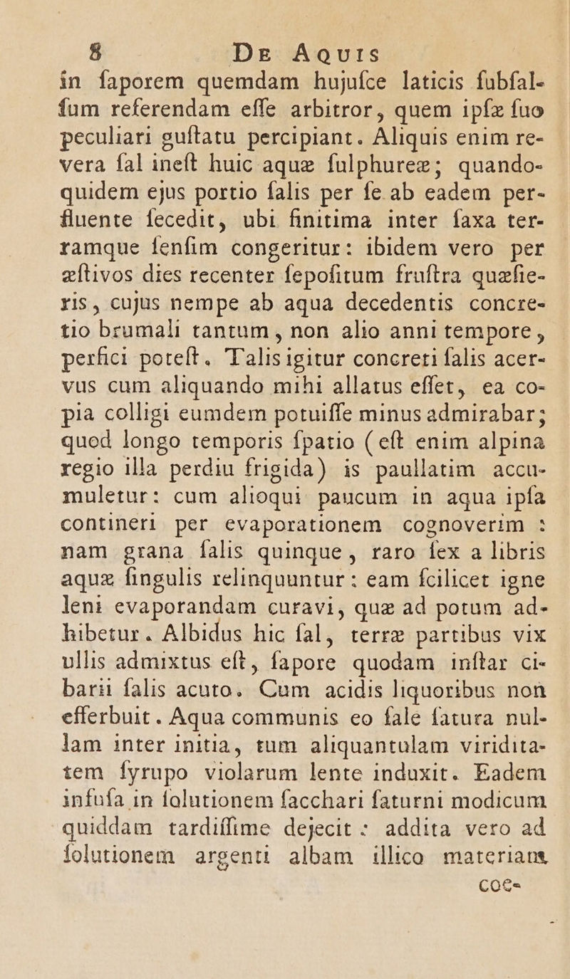 in faporem quemdam hujufce laticis fubfal- fum referendam effe arbitror, quem ipfz fuo peculiari guftatu. percipiant. Aliquis enim re- vera fal ineft huic aque fulphurez; quando- quidem ejus portio falis per fe ab eadem per- fluente lecedit, ubi finitima. inter faxa ter- ramque lenfim congeritur: ibidem vero per zítivos dies recenter fepofitum fruftra quzfie- ris, cujus nempe ab aqua decedentis concre- tio brumali tantum , non alio anni tempore , perfici poteft. T'alis igitur concreti falis acer- vus cum aliquando mihi allatus effet, ea co- pia colligi eumdem potuiffe minus admirabar; quod longo temporis fpatio ( eft enim alpina regio illa perdiu frigida) is paullatim | accu- muletur: cum alioqui paucum in aqua ipfa contineri per evaporationem cognoverim : nam grana [alis quinque , raro fex a libris aquz fingulis relinquuntur : eam fcilicet igne len: evaporandam curavi, quz ad potum ad- hibetur. Albidus hic fal, terrz partibus vix ullis admixtus eft, fapore quodam inflar ci- barii falis acuto. Cum | acidis liquoribus non efferbuit. Aqua communis eo fale fatura. nul- lam inter initia, tum aliquantulam viridita- tem Íyrupo violarum lente induxit. Eadem infufa in falutionem facchari faturni modicum quiddam tardiffime dejecit : addita vero ad iolutionem argenti albam illico materiaus COe-
