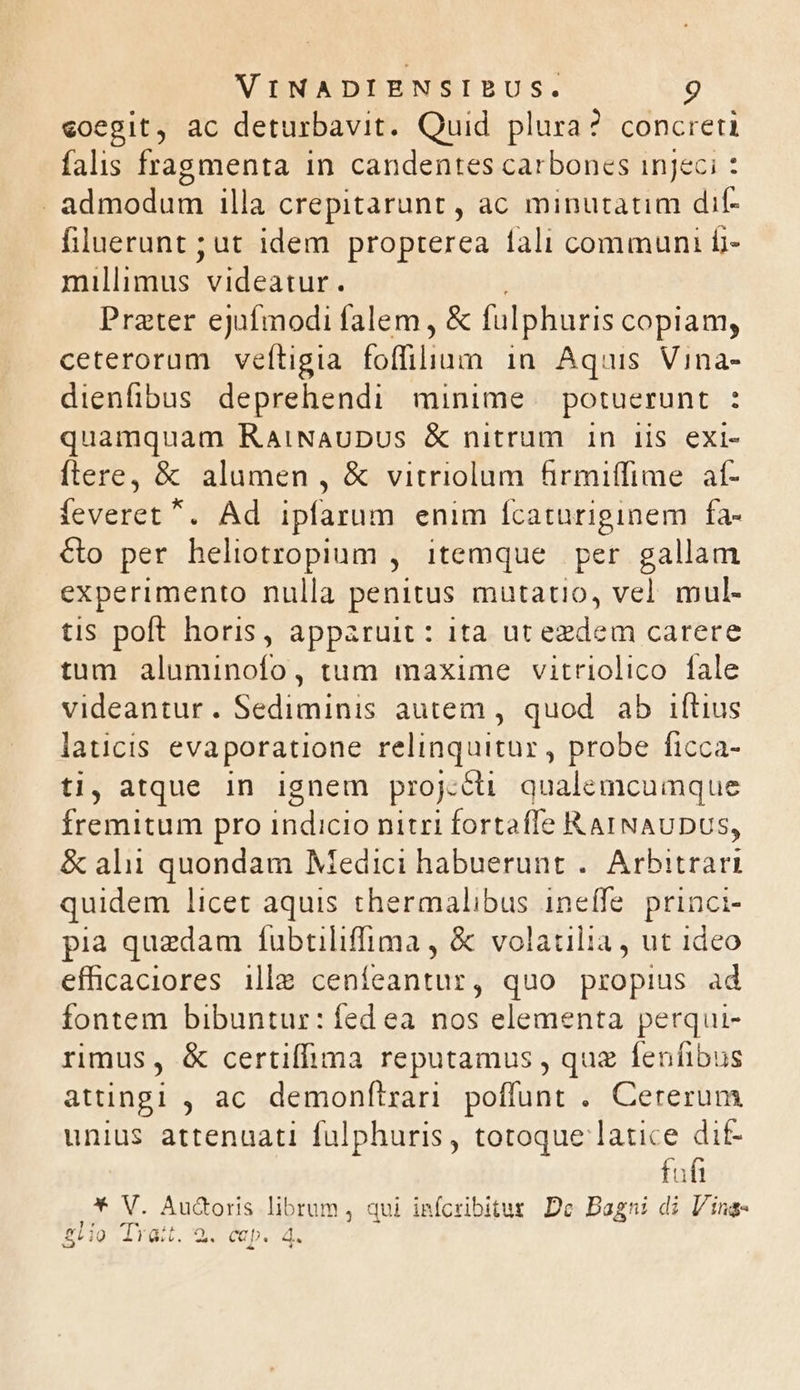 coegit, ac deturbavit. Quid plura? concreti falis fragmenta in candentes carbones injeci : - admodum illa crepitarunt , ac minutatim dif- filuerunt ; ut idem propterea 1ali communi fi- millimus videatur. Prater ejufmodi falem, &amp; fulphuris copiam, ceterorum veftigia TUTTM in Aquis Vina- dienfibus deprehendi minime — potuerunt : quamquam RaiNauDUS &amp; nitrum in iis exi- ftere, &amp; alumen , &amp; vitriolum firmiffime af- feveret . Ad ipfarum enim fcaturiginem | fa- &amp;o per heliotropium , itemque per gallam experimento nulla penitus mutatio, vel mul. tis poft horis, apparuit : ita ut eedem carere tum aluminofo, tum maxime vitriolico fale videantur. Sediminis autem , quod. ab iftius laticis evaporatione relinquitur , probe ficca- ti, atque in ignem proj:cü qualemcumque fremitum pro indicio nitri fortaffe R AINAUDUS, &amp; alii quondam Medici habuerunt .. Arbitrari quidem licet aquis thermalibus ineífe. princi- pia quzdam fubtiliffima , &amp; volatilia, ut ideo effhicaciores ill céhfeantur ; quo propius ad fontem bibuntur: fed ea nos elementa perqui- rimus, &amp; certiffima reputamus , quz fenfibus attingi , ac demonftrari poffunt . Cererum unius attenuati fülphuris, totoque latice dit- fofi * V. Aud&amp;oris librum , qui infcribitus: Dc Bagni di Ving- glio Trait. 29. cap. 4.