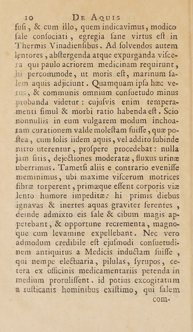 fufi, & cum illo, quem indicavimus , modico fale confociati , egregia íane virtus eft in Fhermis Vinadienfibus. Ad folvendos autem lentores , abftergenda atque expurganda viíce- ra qui paulo acriorem medicinam requirunt , hi percommode, ut moris eft, marinum fa- lem aquis adjiciunt. Quamquam ipfa hzc ve- £05, & communis omnium confuetudo minus probanda videtar: cujifvis enim terapera- menti fimul & morbi ratio habenda eft, Scio nonnulüs in eum vulgarem modum inchoa- iam curationem valde moleftam fuiffe , que po- ftea, cum folis idem aquis , vel addito fubinde nitro uterentur, profpere procedebat: nulla jum fius, dejectiones moderatz , fluxus urinz uberrimus. ametfi aliis e contrario eveniffe meminimus, ubi maxime vifcerum motrices hibrz torperent , primzque effent corporis viz lento humore impeditz:; hi primis diebus ignavas & inertes aquas graviter ferentes , deinde admixto eis fale & cibum magis ap- petebant, & opportune recrementa , magno- que cum levamine expellebant. Nec vera admodum credibile eft ejufmodi confuetudi- nem antiquitus a Medicis inductam fuiffe , qui nempe electuaria, pilulas, fyrupos, ce- tera ex offücinis medicamentarüs petenda in medium protuliffent. id potius excogitatum & ruíticanis hominibus exiftimo, qui falem ! come.