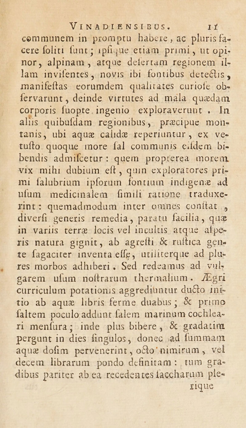 cemmunem in promptu habere, ac pluris fa- cere folii funt; ipfique etiam. primi , ut opi- nor, alpinam , atque defertam regionem il- lam invifentes4 novis 1b fontibus dete&tis, manifeftas eorumdem qualitates curioíe. ob- fervarunt , deinde. virtutes ad mala quedam corporis fuopte.ingeuio exploraverunt . In aliis quibufdam regionibus, pracipue mon- tanis, ubi aquz calide reperiuntür, ex ve- tufto quoque more fal communis eidem bi- bendis admifcetur: quem propterea morem vix mihi dubium eft , quin exploratores pri- mi falubrium ipforum fontium indigenz. ad ufum medicinalem | fimili rauone. traduxe- Yint: quemadmodum inter omnes conítat., diverfi generis remedia, paratu facilia, qua in varis terra. locis vel incultus atque aípe- ris natura gignit , ab agreíli. & rultica. gene te fagaciter. inventa eífe, utiliterque ad pla res morbos adhiberi. Sed redeamus ad vul garem ufum noítrarum thermalium. Esri curriculum potationis aggrediuntur ducto ini- tio ab aque libris ferme duabus; & primo faltem poculoaddunt falem marinum cochlea- rn meníura; inde plus bibere , & gradatim pergunt in dies fingulos, donec ,ad fummam aque dofim petvenerint , octo nimirum , vel decem librarum pondo dcüinitam : tum gra- dibus pariter ab ea recedentes laccharum ple« zique