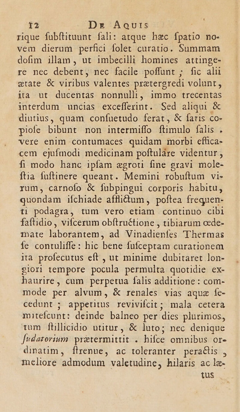 rique fubftituunt fali: atque hzc fpatio no- vem dierum perfici folet curatio. Summam dofim illam, ut imbecill homines attinge- re nec debent, nec facile poffunt ; fic alu etate & viribus valentes pratergredi volunt, ità ut ducentas nonnullij immo trecentas interdum uncias excefferint. Sed aliqui & diutius, quam confuetudo ferat, & faris co- piofe bibunt non intermiffo ftimulo falis . vere enim contumaces quidam morbi cfhca- cem ejufmodi medicinam poftulàre videntur, fi modo hanc ipfam egroti fine gravi mole- ftia fuftinere queant. Memini robuftum vi- rum, carnofo & fuübpingui corporis habitu, quondam ifchiade affidum , poftea frequen- ti podagra, tum vero etiam continuo cibi faftidio, vifcerum obftru&tione , tibiarum cede- mate EDEN ad Vinadienfes 'Thermas fe contuliffe: hic bene fufceptam curationem ita profecutus eft , ut minime dubitaret lon- siori tempore pocula permulta quotidie ex- haurire, cum perpetua falis additione : com- mode per alvum, & renales vias aquz fe- cedunt ; appetitus revivifcit; mala cetera mitefícunt: deinde balneo per dies plurimos, tum ftillicidio utitur, & luto; nec denique fudatorium. pretermittit . hifre omnibus ore dinatim, flrenue, ac toleranter peracis , meliore admodum valetudine, hilaris ac lz- tus