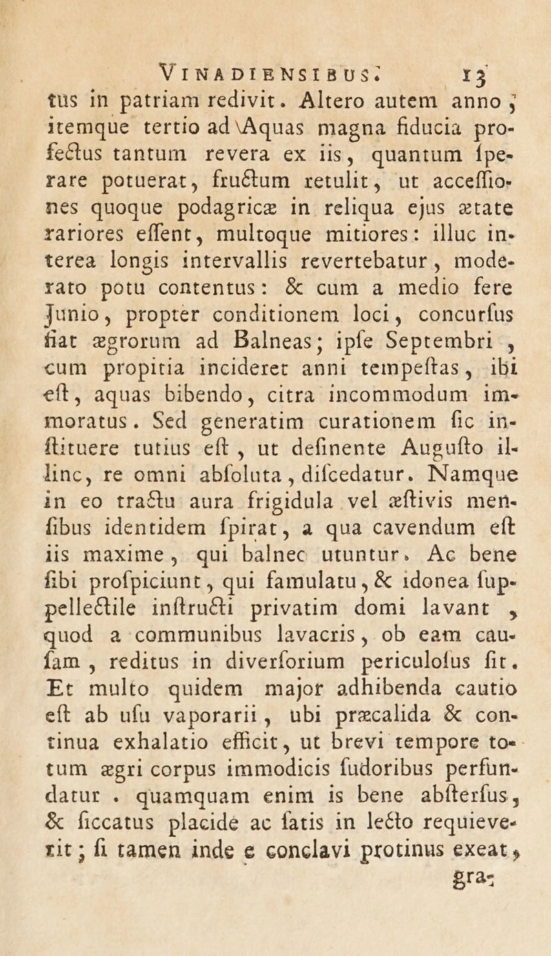 tus in patriam redivit. Altero autem anno; itemque tertio ad Aquas magna fiducia pro- fectus tantum revera ex iis, quantum Ípe- rare potuerat, fructum retulit, ut acceffio- nes quoque podagrice in. reliqua ejus etate rariores effent, multoque mitiores: illuc in- terea longis intervallis revertebatur , mode- rato potu contentus: &amp; cum a medio fere Junio, propter conditionem loci, concurfus fiat egrorum ad Balneas; iple Septembri , cum propitia incideret anni tempeftas, ibi eft, aquas bibendo, citra incommodum im- moratus. Sed generatim curationem fic in- füituere tutius eft , ut definente Augufto il- lnc, re omni abfoluta , difcedatur. INamque in eo tractu aura frigidula vel eflivis men- fibus identidem fpirat, a qua cavendum eft üs maxime, qui balnec utuntur. Ac bene fibi profpiciunt , qui famulatu , &amp; 1donea fup- pellectile inítru&amp;ti privatim. domi lavant , quod a communibus lavacris , ob eam cau- fam , reditus in. diverforium. periculofus fit. Et multo quidem major adhibenda cautio eft ab ufu vaporarii, ubi przcalida &amp; con- tinua exhalatio efficit, ut brevi tempore to-- tum gzgri corpus immodicis fudoribus perfun- datur . quamquam enin is bene abíterfus, &amp; Íficcatus placide ac fatis in lecto requieve- rit; fi tamen inde e conclavi protinus exeat , gras