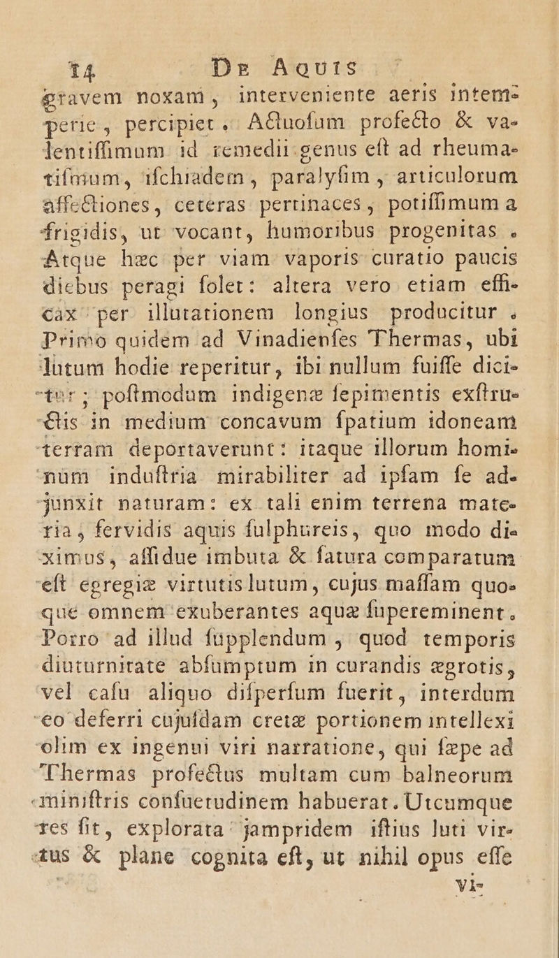 gravem moxami, interveniente aeris Intem- perie, percipiet» A&amp;uofum profecto &amp; va- lentifüimum id remedii.genus eft ad rheuma- tifoium, ifchiadem , paralyfim , articulorum affeCtiones, ceteras. perrinaces , potiffimum a frigidis, ut vocant, humoribus progenitas . Atque hec per viam vaporis curatio paucis dicbus peragi folet: altera vero etiam efh- cax per illutationem longius producitur , Primo quidem ad Vinadienfes 'Thermas, ubi lutum hodie reperitur, ibi nullum fuiffe dici- -ter; poftmodum indigenze fepimentis exftru- «s in medium concavum fpatium idoneam terram deportaverunt: itaque illorum homi. pnüm induflria mirabiliter ad ipfam fe ad. junxit naturam: ex tali enim terrena mate- ria, fervidis aquis fulphureis, quo modo di- ximus, affidue imbuta &amp; fatura comparatum eft egregie virtutis lutum, cujus maffam quo. que omnem exuberantes aqua fupereminent., Porro ad illud füupplendum ,' quod temporis diuturnirate abfumptum in curandis egrotis, vel cafu aliquo difperfum fuerit, interdum '€o deferri cujuidam crete portionem intellexi olim ex ingenui viri narratione, qui fzpe ad Thermas profectus multam cum balneorum aminiftris confuerudinem habuerat. Utcumque Tes fit, explorata: jampridem iftius luti vir. 4us &amp; plane cognita eft, ut. nihil opus effe VI-