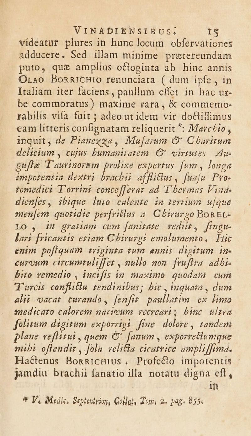 videatur plures in hunc locum obfervationes adducere. Sed illam minime pretereundam puto, que amplius octoginta ab hinc annis Orao BonRicHIO renunciata ( dum ipfe , in Italiam iter faciens , paullum effet in hac ur. be commoratus ) maxime tata, &amp; commemo: rabilis vifa fuit ; adeo ut idem vir docuimus eam litteris confignatam reliquerit *: Marcio , inquit, de Pianexza, Mu[arum O' Charitum delicium , cujus puntieiretin O' virtutes Aue gufle T'aurtnorim prolixe expertus. fum , longa impotentia dextri brachii affliclus , fuafe Pro. £omedici T'orrint conce[ferar ad Y bermas Vina. dien[es, ibique luto calente im tevtium ufque men[cm quotidie pevjvilus a. Cbtrurgo BoREL- Lo , in gratiam cum [amitate vedi , figu lari fricantis etiam C birurgi emolumento. Hic enim poflquam rviginta tum annis digitum. in- curvum circumrulifTez , nullo mom fruflra adbi- bito remedio , incifis in. maximo quodam cum T'urcis confliflu. tendinibus; bic , inquam , dum alii vacat curando, fenfit paullatim ex limo snedicato calorem nacicum vecreart ; binc ultra folitum digitum exporrigi. fine dalove , tandem lane veflitut , quem O' fanum , exporretlumque mibi oflendiz , [ola velicla cicatrice ampliffima. Hactenus BongicHius . Profecto impotentis jundiu brachii fanatio illa notatu digna eft, .An * V. Medie, Septentrion, Collat, dom à« pag. 855.