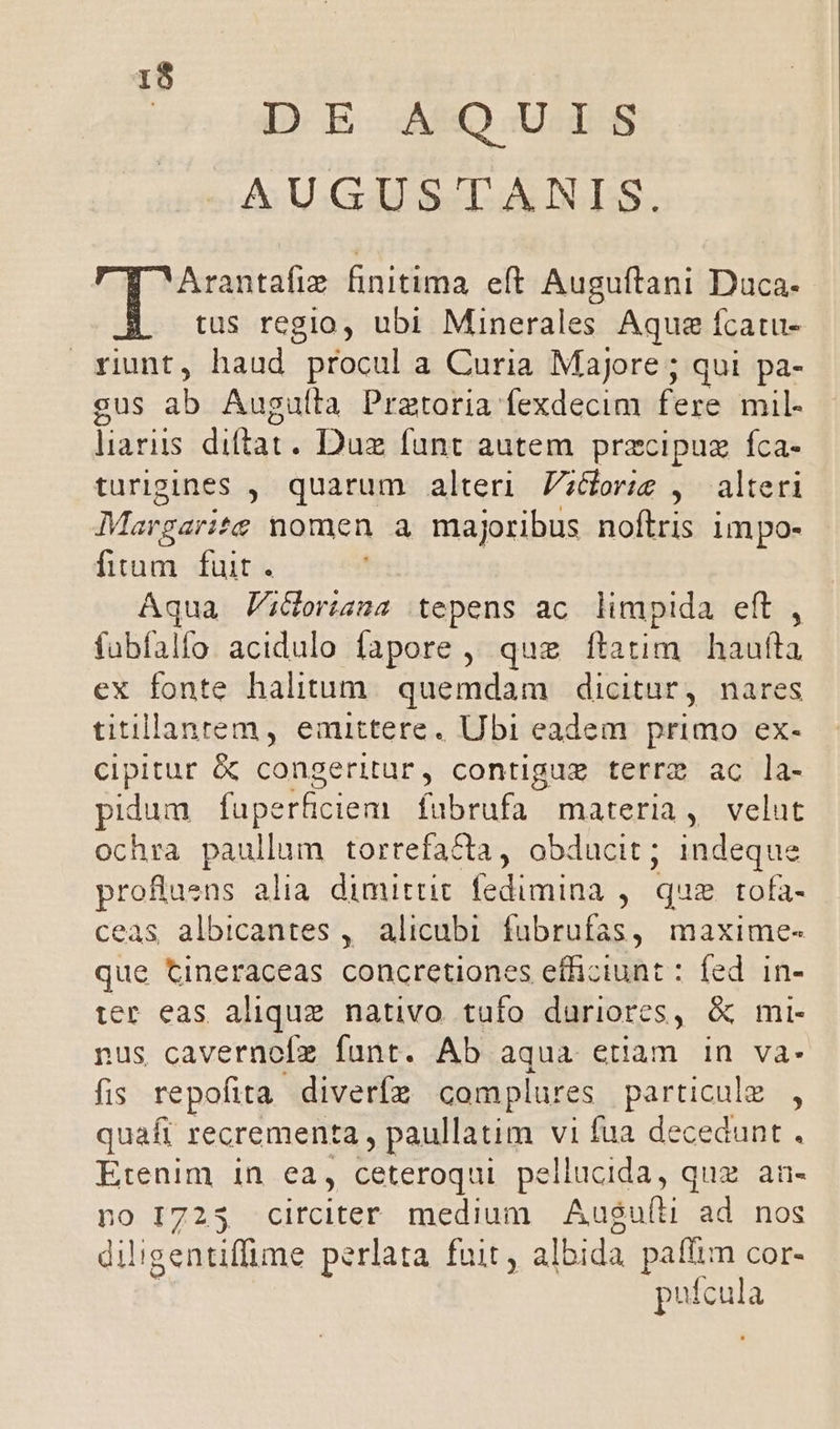 13 oxi D E MSQ US AUGUSTANIS. Arantafie finitima. eft. Auguftani Duca- tus regio, ubi Minerales Aque fcatu- xiunt, haud procul a Curia Majore ; qui pa- gus ab Augullà Pratoria fexdecim fere mil- laris diftat. Duz fant autem przcipuz fca- turigines ,. quarum alteri. Z;dor;ig , alteri Margarite nomen a majoribus noftris impo- fium fuit. Aqua PiGoriana .tepens ac limpida eft , fabfalfo acidulo fapore , que ftatim. haufta ex fonte halitum. quemdam | dicitur, nares titillanrem, emittere. Ubi eadem primo ex- cipitur &amp; congeritur, contiguz terre ac la- pidum faperficiem fubrufa materia, velut ochra paullum torrefacta, obducit; indeque proftasns alia. dimittit fedimina , quae tofa- ceas albicantes , alicubi fubrufas, maxime- que tineraceas concretiones efficiunt : fed. in- ter eas aliquz nativo tufo duriores, &amp; mi- nus cavernofz funt. Ab Ed etiam in va- fis repofita diverfz complures particule , quafi recrementa , paullatim vi fua decedunt . Etenim in ea, ceteroqui pellucida, quz an- 10 I7235 circiter medium Aus$uíti ad nos diligentiffime perlata fuit, albida paflim cor- j pufcula