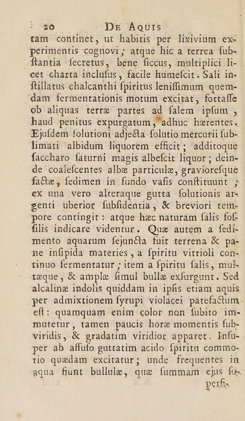 tam continet, ut habitis per lixivium. ex« perimentis cognovi ; atque hic a terrea fub- ftantia fecretus, bene ficcus, multiplici li- cet chàrta inclufus , facile humefcit. Sali 1n- ftillatus chalcanthi fpiritus leniffimum quem- dam fermentationis motum excitat, fortaffe ob aliquas terre partes ad falem ipfum , haud penitus expurgatum ; adhuc hzrentes. Ejutdem folutioni adjecta folutio mercurii fub- limati albidum liquorem efficit; additoque faccharo faturni magis albefcit liquor ; dein- de coalefcentes albe particulz, graviorefque facte, fedimen in fundo vafis conftituunt. ;- eX una vero alteraque gutta [folutionis ar« genti uberior fíubfidentia, &amp; breviori tem- pore contingit : atque hzc naturam falis fof- filis indicare videntur. Quz autem a fedi- mento aquarum íejuncta fuit terrena &amp; pa- ne infipida materies , a fpiritu vitrioli con- tinuo fermentatur ; item a fpiritu falis, mul- tzque, &amp; ample &amp;ümul builz exfurgunt. Sed alcalinz indolis quiddam in ipfis etiam aquis. per admixtionem [yrupi violacei patefactum. efl: quamquam enim color non fubito im- mutetur, tamen paucis horz momentis fub- viridis, &amp; gradatim viridior apparet. Infa- per ab affufo guttatim acido Ípiritt commo- tio quzdam excitatur; unde frequentes in aqua fiunt bullulz, quz fummam i fus perf»