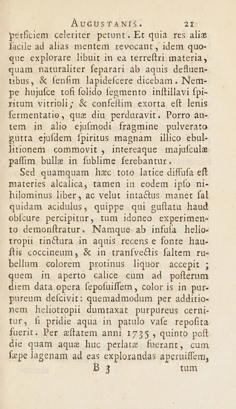pérficiem. celeriter. petunt. Et quià. res alie facile ad alias mentem revocant , idem quo- que explorare libuit in ea terreftri materia, quam naturaliter feparari áb aquis defluen- tibus, &amp; fenfim lapidefcere dicebam . Nem- pe hujufce tofifolido fegmento inftillavi fpi- ritum vitrioli; &amp; confeflim exorta eft lenis fermentatio, quz diu perduravit. Porro àu- tem in alio ejufmodi fragmine pulverato gutta ejufdem fpiritus magnam | illico ebul- litionem commovit 4. intereaque. majufculz paffim bulla in fublime ferebantur. . Sed quamquam hzc toto latice diffufa eft materies alcalica, tamen in eodem ipfo ni- hilominus liber, ac velut intactus manet fal quidam asidulus , quippe qui guftatu haud obícure percipitur, tum idoneo experimen« to demonftratur. Namque. ab infufa helio- tropii tinctura in aquis recens e fonte hau- ftis coccineum, &amp; in tranfve&amp;tis faltem ru- bellum colorem protinus liquor accepit ; quem in aperto calice cum ad poftetum diem data opera fepofuiffem, color is in pur- pureum delícivit: mnemdtuodurm per additio- nem heliotropii dumtaxat purpureus cerni- tur, fi pridie aqua in patulo vafe repofita fuerit. Per eflatem anni 1735 , quinto poft die quam aque huc perlatiz faerant, cum (zpe lagenam ad eas explozandas aperuiffem, D 3 tum