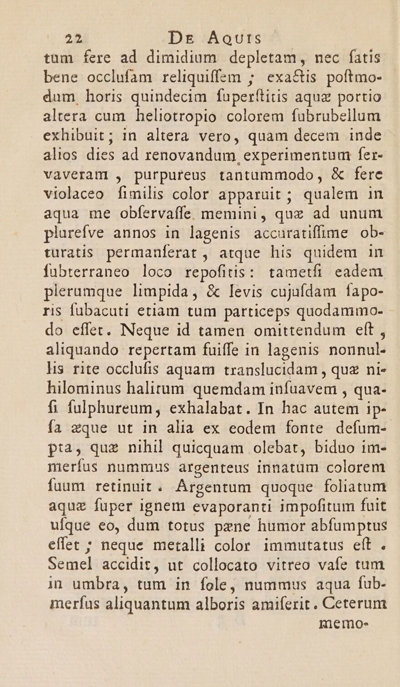 25 Dre Aqvuts tum fere ad dimidium depletam, nec fatis bene occlufam reliquiffsm ; exactis poítmo- dum horis quindecim fuperítitis aqua portio altera cum heliotropio colorem fubrubellum exhibuit; in altera vero, quam decem inde alios dies ad renovandum, experimentum: fer- vaveram , purpureus tantummodo, &amp; fere violaceo f adis color apparuit ; qualem in aqua me obfervaffe. memini, quz ad unum plurefve annos in lagenis accuratiffüme ob- turatis. permanferat , atque his quidem in fubterraneo loco repofitis: tametfi eadem plerumque limpida, &amp; levis cujufdam fapo- ris fubacuti etiam tum particeps quodammo- do effet. Neque id tamen omittendum eft , aliquando repertam fuiffe in lagenis nonnul- lis rite occlufis aquam translucidam , quz ni- hilominus halirum quemdam infuavem , qua- fi fulphureum, exhalabat. In hac autem ip- fa zque ut in alia ex eodem fonte defum- p:2, que nihil quicquam olebat, biduo 1m- merfus nummus argenteus innatum colorem fuum retinuit . Argentum quoque foliatum aquz fuper ignem evaporanti impofitum fuit ufque eo, dum totus pzne humor abfumptus effet ; neque metalli color immutatus eft . Semel accidit, ut collocato vitreo vafe tum in umbra, tum in fole, nummus aqua fub- merfus aliquantum alboris amiferit. Ceterum memo-