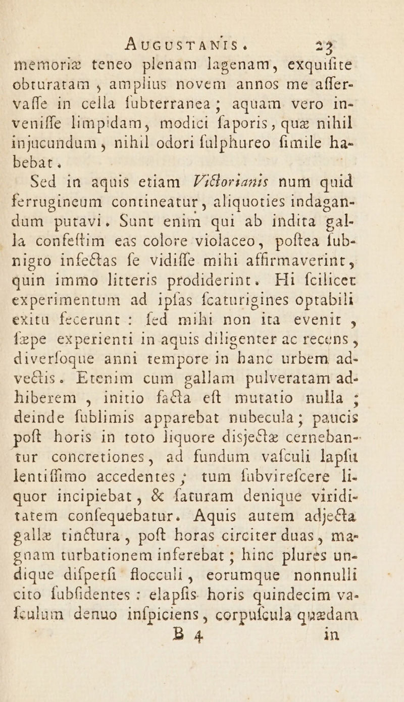 memorie teneo plenam lagenam, exquifite obturatam , amplius novem annos me affer- vaffe in cella fubterranea ; aquam vero in- veniffe limpidam, modici faporis , quz nihil injicandum , nihil odori fülphureo fimile ha- bebat. Sed in aquis etiam. ;Horianis num quid ferrugineum contineatur , aliquoties indagan- dum putavi. Sunt enim qui ab indita. gal- . ]a confeítim eas colore violaceo, poftea fub- nigro infeCctas fe vidiffe mihi affirmaverint, quin immo litteris prodiderint. Hi fcilicet experimentum ad ipfas fcaturigines optabili exitu. fecerunt : fed mihi non ita evenit , Ízpe experienti 1n aquis diligenter ac recens , diverfoque anni tempore in banc urbem ad- vetus. Etenim cum gallam pulveratam ad- hiberem , initio facta eft mutatio. nulla ; deinde fublimis apparebat nubecula; paucis poft horis in toto liquore disjectz cerneban- tur concretiones, ad fundum vaículi lapfu lentiffimo accedentes ; tum fabvirefcere li- quor inciplebat , &amp; faturam denique viridi- adn conlequebatur. Aquis autem adjecta galle tinCtura , poft horas circiter duas, ma- gnam turbationem inferebat ; hinc plures un- dique difperfi floccuii , eorumque nonnulli cito fabfidentes : elapfis. horis quindecim va- lculum denuo infpiciens , corpuífcula quzdam