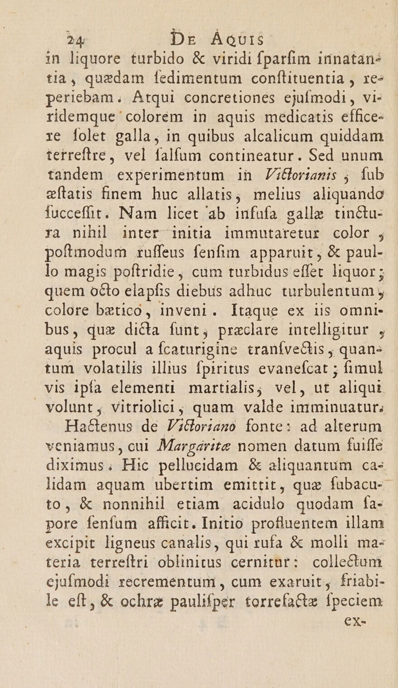 in liquore turbido &amp; viridi fparfim idnatán: tia, quedam 1ledimentum conflituentia , re« periebam. Atqui concretiones ejufmodi, vi- ridemque colorem in aquis medicatis effice- re [olet galla, in quibus alcalicum quiddam terreftre, vel falfum contineatur. Sed unum tandem experimentum in Zz&amp;ortanmis , fub zftatis finem huc allatis; melius aliquando fucceffit. Nam licet ab infufa galle tin&amp;tu- ya nihil inter initia immutaretur color ; poftmodum ruffeus fenfim. apparuit , &amp; paul- lo magis poftridie, cum turbidus effet. liquor ; quem octo elapfis diebus adhuc turbulentum , colore bztico, inveni. [taque ex iis omni- bus, quz dicta funt, praeclare intelligitur. , aquis procul a fcaturigine tranívectis , quane tum volatilis illius fpiritus evanefcat ; fimul vis ipfa elementi martialis; vel, ut aliqui volunt, vitriolici; quam valde iniminuatur; Hattenus de P;&amp;orisgo fonte: ad alterum veniamus, cui Margarite nomen datum fuiffe diximus; Hic pellucidam &amp; aliquantum ca» lidam aquam ubertim emittit, quz fubacu- to, &amp; nonnihil etiam acidulo quodam ía- pore fenfum afficit. Initio profluentem illam excipit ligneus canalis, qui rufa &amp; molli ma- teria terreftri oblinitus cernitnr: collectum ejufmodi recrementum , cum exaruit, friabi- le eft, &amp; ochrz paulifper torrefactz fpeciem ex-