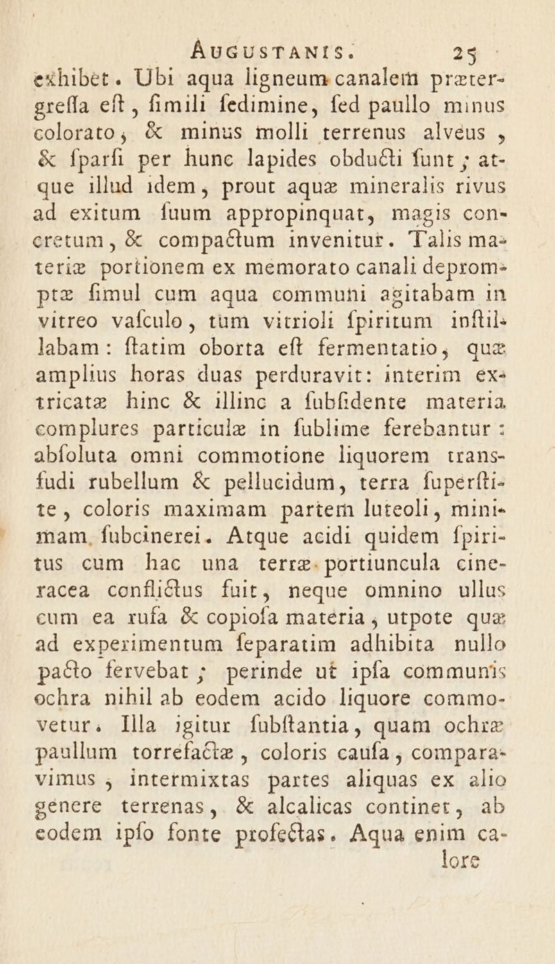 exhibet. Ubi aqua ligneum canalem przter- greffa eft, fimili fedimine, fed paullo minus colorato, é&amp; minus molli terrenus alvéus , &amp; fparfi per hunc lapides obdu&amp;ti funt ; at- que illud idem, prout aquz mineralis rivus ad exitum fuum appropinquat, magis con- cretum , &amp; compactum invenitur. Talis ma- terie portionem ex memorato canali deprom- ptz fimul cum aqua communi agitabam in vitreo vafculo, tum vitrioli fpiritum. inftil: labam: ftatim oborta eft fermentatio, quz amplius horas duas perduravit: interim. exe tricatz. hinc &amp; illinc a. fubfidente. materia complures particuiz in fublime ferebantur : abfoluta omni commotione liquorem trans- fudi rubellum &amp; pellucidum, terra. fuperfti- te, coloris maximam partem luteoli, mini- mam, fubcinerei. Atque acidi quidem fpiri- tus cum hac una terre: portiuncula. cine- racea conflictus fuit, neque omnino ullus cum ea rufa &amp; copiofa matéria , utpote qua ad experimentum feparatim adhibita nullo pa&amp;to fervebat ; perinde ut ipfa communis ochra nihil ab eodem acido liquore commo- vetur. Illa igitur. fubftantia, quam ochize paullum torrefactm , coloris caufa , compara- vimus , intermixtas partes aliquas ex alio senere terrenas,. &amp; alcalicas continet, ab codem ipío fonte profeCtas. Aqua enim ca- lore