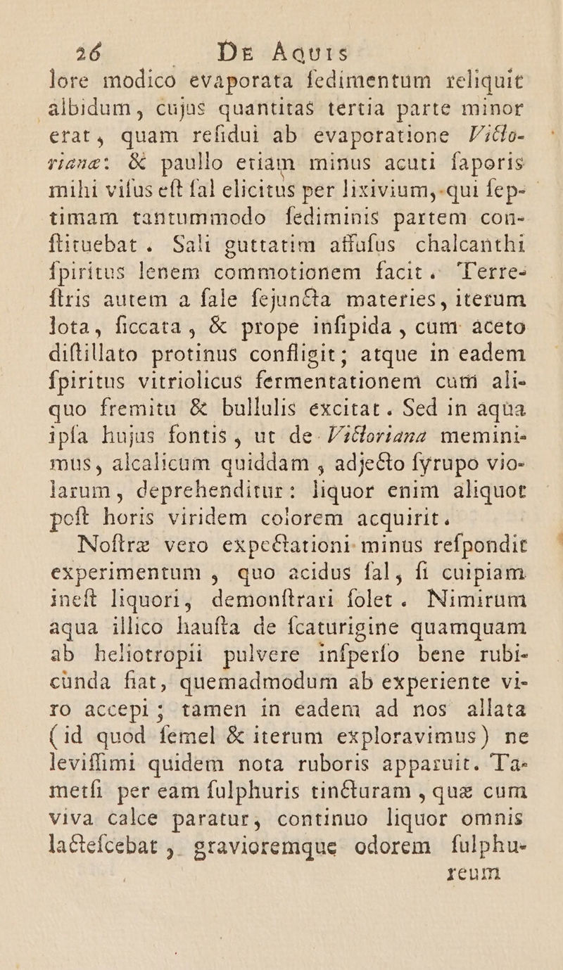 lore modico evaporata fedimentum reliquit &amp;lbidum, cujus quantitas tertia parte minor erat, quam refidui ab evaporatione J';do- riens; &amp; paullo etiam minus acuti faporis mihi vifus eft fal elicitus per lixivium,-qui fep- - timam tantummodo [ediminis partem. con- ftituebat .. Sali guttatim. atfüfus. chalcanthi ipiritus lenem commotionem facit. Cerre- íflris autem a fale fejunCta materies, iterum lota, ficcata, &amp; prope infipida , cum aceto diftilato protinus confligit; atque 1n eadem fpiritus vitriolicus fermentationem cuti ali- quo fremitu &amp; bullulis excitat. Sed in aqua ipfa hujus fontis , ut de- Vilorianz memini- mus, alcalietiti quiddam , adjecto fyrupo vio- larum , deprehenditur: liquor enim. aliquot poft horis viridem colorem acquirit, Noflrz vero expc&amp;tationr minus refpondit experimentum , quo acidus fal, fi cuipiam ineft liquori, demonflrari folet. Nimirum aqua illico haufta de ícaturigine quamquam ab heliotropii pulvere infperfo bene rubi- cunda fat, quemadmodum ab experiente vi- IO accepi; tamen in eadem ad nos allata (id quod femel &amp; iterum. exploravimus) ne levifimi quidem nota ruboris apparuit. Ta- metfi per eam fulphuris tin&amp;turam , que cum viva calce paratur, continuo liquor omnis lactefcebat ,. gravioremque odorem fulphu- reum