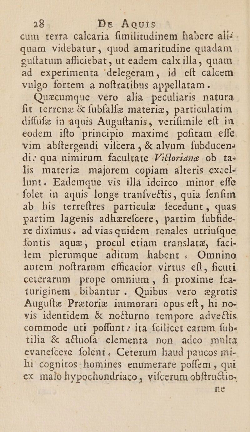 cum terra calcaria fimilitudinem habere alis. quam videbatur, quod amaritudine quadam guítatum afficiebat , ut eadem calx illa, quam ad experimenta delegeram, id eít calcem vulgo fortem a noftratibus appellatam. Quzcumque véro alia peculiaris natura hit terrenz &amp; fubfalfe materiz, particulatim diffufz in aquis Auguftanis, verifimile eft in codem ifto principio maxime pofitam effe vim abftergendi vifcera , &amp; alvum fubducen- di: qua nimirum facultate V;&amp;oriame ob ta- ls materie majorem copiam alteris excel- lunt. Eademque vis illa idcirco minor effe folet in aquis longe tranfve&amp;tis, quia fenfim ab his terreflres particule fecedunt , quas partim lagenis adhzrefcere, partim fubfide- re diximus, adviasquidem renales utriufque fontis aquz, procul etiam translatz, faci- lem plerumque aditum habent . Omnino autem noflrarum efficacior virtus eft, ficuti ceierarum prope omnium , fi proxime fca- iuriginem , bibantur. Quibus vero segrotis Augufta Pratorie immorari opus eft, hi no- vis identidem &amp; nocturno tempore adve&amp;lis commode uti poffunt; ita fcilicet earum fub- tiia &amp; actuofa elementa non adeo multa evanefcexe folent. Ceterum haud paucos mi- hi cognitos homines enumerare poffem , qui ex malo hypochondriaco , vilcerum obftructio- ne