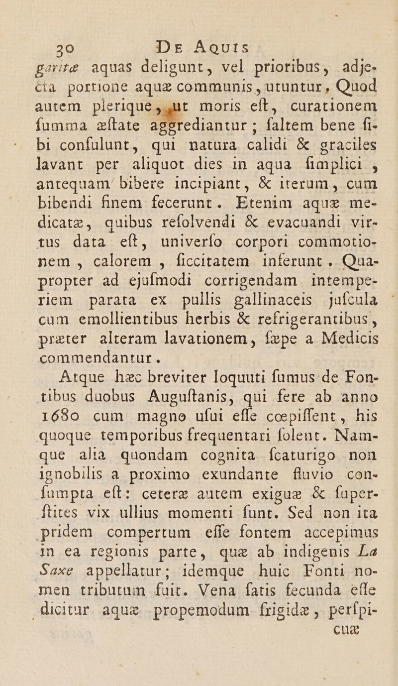 psvit aquas deligunt, vel prioribus, adj. Cia portione aquz communis , utuntur , Quod autem plerique ,,ut moris eft, curationem fumma zílate aggrediantur ; faltem bene fi- bi confulunt, qui matura calidi &amp; graciles lavant per aliquot dies in aqua fimplici , antequam' bibere incipiant, &amp; iterum , cum bibendi finem fecerunt. Etenim aquz me- dicatz, quibus refolvendi &amp; evacuandi vir- tus data eít, univerío corpori commotio- nem , calorem , ficcitatem. inferunt ,. Qua- propter ad ejufmodi corrigendam | intempe- riem parata ex pullis gallinaceis | Jufcula cum emollientibus herbis &amp; refrigerantibus, preter alteram lavationem , fzpe a Medicis commendantur. Atque hzc breviter loquuti fumus de Fon- tibus duobus Auguftanis, qui fere ab anno 1680 cum magno ufui effe coepiffent , his quoque temporibus frequentari folent. Nam- que alia quondam cognita ícaturigo non ignobilis a proximo exundante fluvio con- fumpta eíl: ceterz autem exigue &amp; fuper- ftites vix ullius momenti funt. Sed non ita pridem compertum effe fontem accepimus 1n ea regionis parte, quz ab indigenis L2 Saxe appellatur; idemque huic Fonti no- men tributum fuit. Vena fatis fecunda effe dicitur aque propemodum. frigide , perfpi- cuz