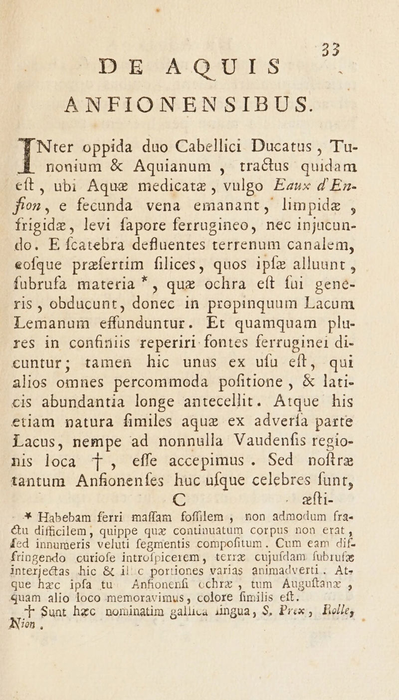 DE A:QUIS ! ANFIONENSIBUS. | Nter oppida duo Cabellici Ducatus , Tu- nonium &amp; Aquianum , tractus quidam 8. ubi Aque medicatz , vulgo Eaux d'Ea- fion, e fecunda vena emanant, limpidz , frigide, levi fapore ferrugineo, nec injucun- do. E ífcatebra defluentes terrenum canalem, eofque przfertim filices, quos iple alluunt , fübrufa materia *, quz ochra eít fui. gene- ris , obducunt, donec in propinquum Lacum Lemanum Md Mnt: Et quamquam plu- res in confinus reperiri fontes ferruginei di- cuntur; tamen hic unus ex ufu eft, qui alios omnes percommoda pofitione , &amp; lati- cis abundantia longe antecellhit. Atque his etiam natura fimiles aque ex advería parte Lacus, nempe ad nonnulla Vaudenfis regio- nis loca T , effe accepimus . Sed nofira tantum. Anfionenfes huc ufque celebres funt, C . s&amp;fti- 3X Habebam ferri maffam foffilem , non admodum fra- &amp;u difficilem, quippe qux continuatum corpus non erat, [ed innumeris veluti fegmentis compofitum. Cum eam dif- fringendo cutiofe introfpicerem , terrz cujufdam. fubrufz interjectas hic &amp; il'c poriiones varias animadverti. At» que hzc ipfa tu. Anfonenfi cchrz , tum Auguftanx , quam alio loco memoravimus , colore fimilis eft. T $unt hzc nominatim galuca ingua, S, Prex , iolle, ANimn.,