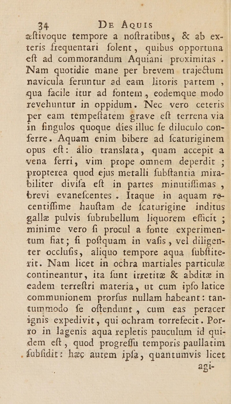 zftivoque tempore a noflratibus, &amp; ab ex- teris frequentari. folent, quibus opportuna eft ad commorandum Aquiani proximitas . Nam quotidie mane per brevem | trajectum navicula feruntur ad eam litoris partem , qua facile itur ad fontem , eodemque modo revehuntur in oppidum. Nec vero ceteris per eam tempefiatem grave eft terrena via in fingulos quoque dies illuc fe diluculo con- ferre. Aquam enim bibere ad fcaturiginem opus eft: álio translata, quam accepit a vena ferri, vim prope omnem deperdit ; propterea quod ejus metalli fubítantia mira- biliter. divifa eft in partes minutiflimas , brevi evanefcentes . Itaque in aquam re- centifime hauftam de ícaturigime inditus galle pulvis fubrubellum liquorem efücit ; minime vero fi procul a fonte experimen- tum fiat; fi poftquam in vafis , vel diligen- ter occlufis, aliquo tempore aqua fubflüite- rit. Nam licet in ochra martiales particule contineantur, ita funt irretitz &amp; abditz in eadem terreftri materia, ut cum ipfo latice communionem proríus nullam habeant: tan- tummodo fe oftendunt , cum eas peracer ignis expedivit, qui ochram torrefecit. Por- ro in lagenis aqua repletis pauculum id qui- dem eft, quod progreffu temporis paullatim .fubfidit: hzc autem ipfa, quantumvis licet agi-