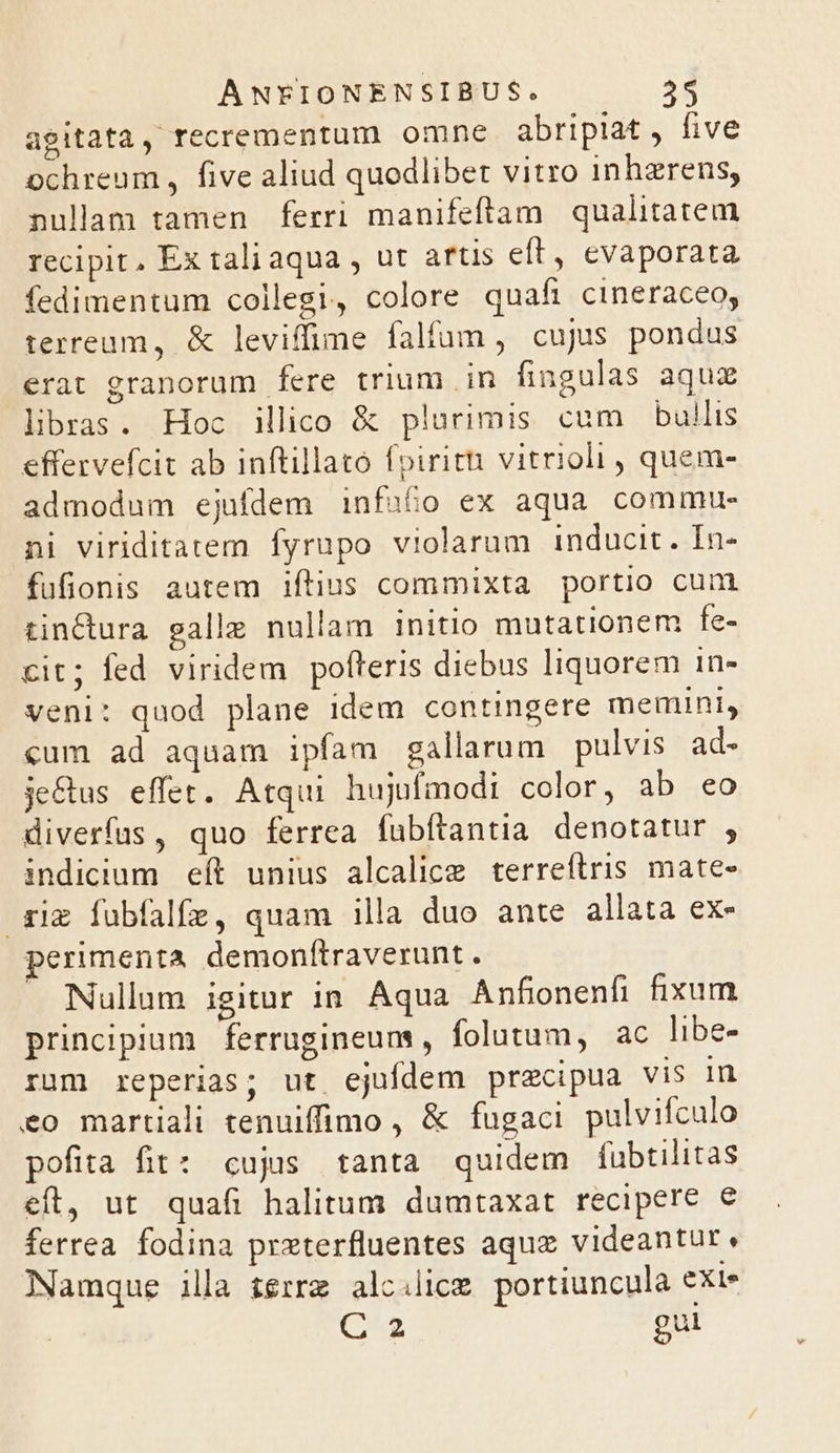 agitata, recrementum omne abripiat , five ochreum , five aliud quodlibet vitro inhzrens, nullam tamen ferri manifeftam qualitatem recipit. Ex tali aqua , ut artis eft, evaporata fedimentum collegi, colore quaft cineraceo, terream, &amp; leviffime falfam , cujus pondus erat granorum fere trium in fingulas aquz libras. Hoc illico &amp; plurimis cum bullis effervefcit ab inftillató fpiritti vitrioli , quem- admodum ejufdem infufo ex aqua commu- ni viriditatem fyrupo violaram inducit. In- fufionis autem iftius commixta portio cum tinctura galle nullam initio mutationem fe- cit; fed viridem pofteris diebus liquorem 1n- veni: quod plane idem contingere memini, «um ad aquam ipfam gallarum pulvis. ad- je&amp;us effet. Atqui hujufmodi color, ab eo diverfus, quo ferrea fubftantia denotatur , indicium eít unius alcalice terreftris mate- riz fubfalfz, quam illa duo ante allata ex- perimenta demonftraverunt . Nullum igitur 1n. Aqua Anfionenfi fixum principium | ferrugineum , folutum, ac libe- rum reperias; ut ejufdem precipua vis in eo martiali tenuiffimo , &amp; fugaci pulvifculo pofita fit: cujus tanta quidem fubtilitas eft, ut quafi halitum dumtaxat recipere e ferrea. fodina prxterfluentes aque videantur. Namque illa terr alcilice portiuncula exie C 2 gul
