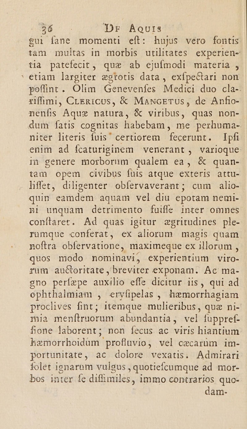 eui fane momenti eft: hujus vero fontis tam multas in morbis. utilitates. experien- tia patefecit , quz ab ejufmodi materia , ' etiam largiter estotis data , exfpectari non poffint. Olim Genevenfes Medici duo cla-. rifhmi, CrERICUS, &amp; MaNcETUS, de Anfio- nenfis Aquz natura, &amp; viribus, quas non- àum fatis cognitas habebam, me perhuma- niter literis fuis certiorem. fecerunt. — Ipfi enim ad ícaturiginem venerant , varioque i] genere morborum qualem ea, &amp; quan- tam opem civibus füis atque exteris attu- hffet, diligenter obfervaverant; cum alio- quin eamdem aquam vel diu epotam nemi- nri unquam detrimento fuiffe inter omnes conflarec. Ad quas igitur aegritudines ple- rumque conferat, ex aliorum magis quam noftra obfervatione, maximeque ex illorum ; quos modo nominavi, experientium viro- rum auc&amp;oritate , breviter exponam. Ac ma- gno perízpe ansam effe dicitur iis , qui ad ephtha almiam , eryfipelas , hzmorrhagiam proclives fint; 1temque mulieribus, quz ni- mia menítruorum abundantia, vel füppref- fone laborent; non Íecus ac viris hiantium kemorrhoidüm profluvio, vel ozcarüm im- portunitate, ac dolore vexatis. Admirari folet ignarum vulgus , quotiefcumque ad mor- bos inter fe diffimiles, immo contrarios quo- dam-