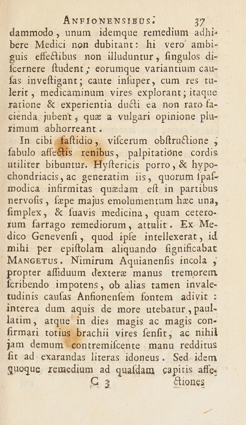 dammodo , unum idemque remedium adhi: bere Medici non dubitant: hi vero ambi- guis effectibus non illuduntur , fingulos di- Ícernere ftudent ; eorumque variantium cau- fas inveftigant ; caute infuper, cum res tu- lerit, medicaminum vires. explorant ; itaque ratione &amp; experientia ducti ea nom raro fa- cienda jubent, quz a vulgari opinione plu- rimum abhorreant. In cibi sfaftidio ,, vifcerum obftructione , fabulo affeétis renibus, palpitatióne cordis utiliter bibuntur. Hyftericis porro, &amp; hypo- chondriacis,ac generatim iis, quorum Ípaí- modica infirmitas quedam eíl in partibus nervofis , Íepe majus emolumentum hzc una, fimplex, &amp; ífuavis medicina , quam cetero- rum farrago remediorum, attulit. Ex. .Me- dico Genevenfi, quod ipfe intellexerat , id mihi per epiftolam aliquando fignificabat MaNvcETUs. Nimirum Aquianenfis incola , propter affiduum dextere manus tremorem fcribendo impotens, ob alias tamen invale- tudinis caufas Anfionenfem fontem adivit : interea dum aquis de more utebatur , paul- latim, atque. in dies magis ac magis con- firmari totius brachii vires fenfit, ac nihil jam demum contremifcente manu redditus fit ad. exarandas literas idoneus. Sed. idem quoque remedium ad quaídam capitis affe C23 &amp;iones