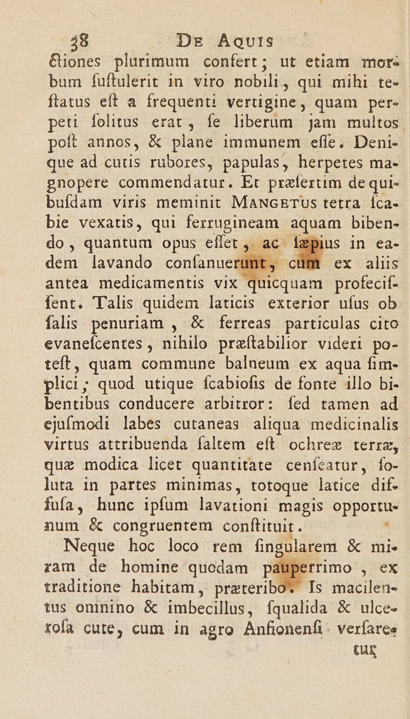 Giones plurimum confert; ut etiam more bum fuftulerit 1n. viro nobili, qui mihi te- ftatus eft a frequent: vertigine, quam per- peti felitus erat , fe liberum jam multos. poft annos, &amp; plane immunem effe. Deni- que ad cutis rubores, papulas, herpetes ma- gnopere commendatur. Et prelertim de qui- bufdam viris meminit MANGETUS tetra Íca- bie vexatis, qui ferrugineam aquam biben- do, quantum opus effet ,, ac. ígpius in ea- dem lavando confanuerunt, c ex : aliis antea medicamentis vix quicquam profecif- fent. Talis quidem laticis exterior uíus ob falis penuriam , &amp; ferreas particulas cito evanefcentes , nihilo przftabilior videri po- teft, quam commune balaeum ex aqua fim- plici; quod utique fcabiofis de fonte illo bi- bentibus conducere arbitror: íed tamen ad ejufmodi labes cutaneas aliqua medicinalis virtus attribuenda faltem eft ochree terrz, que modica licet quantitate cenícatur, fo- luta in partes minimas, totoque latice dif. fufa, hunc ipfum lavationi magis opportu num &amp; congruentem conftituit. Neque hoc loco rem ngolarem é mi. ram de homine quodam pauperrimo , ex traditione habitam, bréeceribo Is macilen- tus omnino &amp; imbecillus, fqualida &amp; ulce- rofa cute, cum in agro Anfionenfi. verfaree tur
