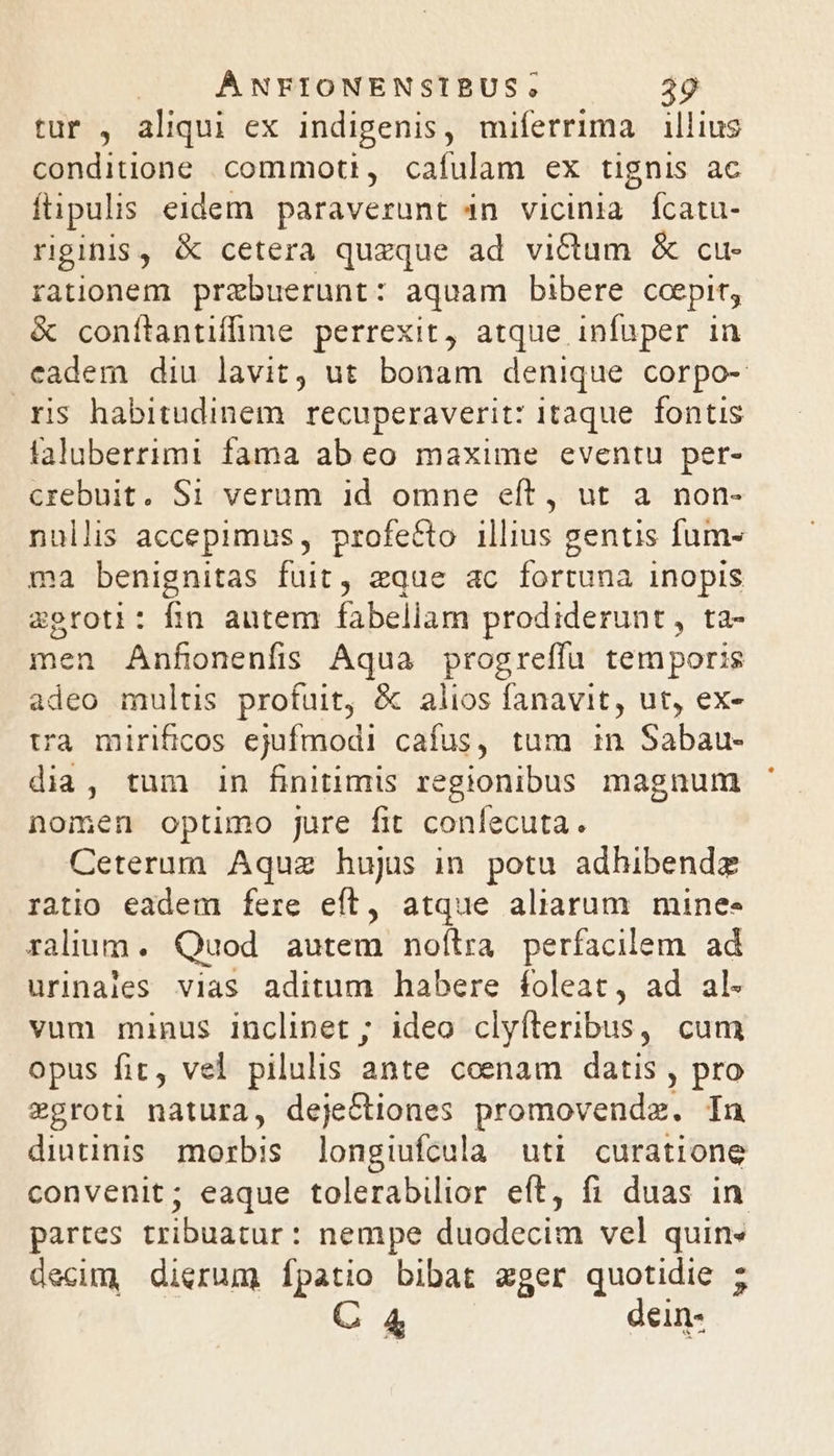 tur , aliqui ex indigenis, miferrima illius conditione commoti, cafulam ex tignis ac ftipulis eidem. paraverunt 4n vicinia fcatu- rginis, &amp; cetera quzque ad victum &amp; cu- rationem prebuerunt: aquam bibere ccepit, &amp; conítantifime perrexit, atque infuper in cadem diu lavit, ut bonam denique corpo- ris habitudinem recuperaverit: itaque. fontis taluberrimi fama ab eo maxime eventu per- crebuit. S1 verum id omne eít, ut a non- nullis accepimus, profecto illius gentis fum- ma benignitas fuit, eque ac fortuna inopis zoroti: fin autem fabellam prodiderunt, ta- men Anfonenfis Aqua progreffíu temporis adeo multis profuit, &amp; alios fanavit, ut, ex- tra mirificos ejufmodi cafus, tum 1n Sabau- dia, tum 1n finitimis regionibus magnum nomen optimo jure fit conlecuta. Ceterum Aquz hujus in potu adhibendz ratio eadem fere eft, atque aliarum minee ralium. Quod autem noílra perfacilem ad urinales vias aditum habere foleat, ad al- vum munus inclinet ; ideo clyíteribus, cum opus fit, vel pilulis ante coenam datis , pro zgroti natura, dejectiones promovendz. In dintinis morbis longiufcula uti curatione convenit; eaque tolerabilior eft, fi duas in partes tribuatur: nempe düodécim vel quin« decim, dierum fpatio bibat zger quotidie ;