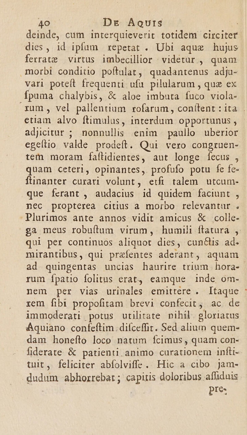 sot Dg Aqurs deinde, cum interquieverit totidem circiter dies, id ipfum repetat . Ubi aque hujus ferratz virtus imbecillior : videtur , quam * vari poteít frequenti ufu. pilularum , quz ex fpuma chalybis, &amp; aloe imbuta fuco viola- rum, vel pallentium rofarum , conítent : ita. . etiam alvo ftimulus, interdum opportunus ; adjcitur ; nonnullis enim paullo uberior egeítio valde prodeft. Qui vero congruen- tem moram fattidientes , aut longe fecus , quam ceterl, opinantes, profufo potu fe fe- fünanter curati volunt, etfi talem utcum- que fcrant , audacius id quidem faciunt , nec propterea citius a morbo relevantur . Plurimos ante annos vidit amicus &amp; colle- ga meus robufítum virum ,' humili ftatura , qui per continuos aliquot dies, cunctis ad. mirantibus, qui przfentes aderant, aquam ad quingentas uncias haurire trium | hora- rum Ípatio folitus erat, eamque inde om- nem per vias urinales emittere .. Itaque : tem fibi propofitam brevi confecit, ac de immoderati, potus utilitate nihil. gloriatus Aquiano confeftim. difceffit. Sed alium quem- dam honeftro loco natum fcimus , quam con- fiderate &amp; patienti. animo curationem infti- tuit, feliciter abfolviffe. Hic a cibo jam- dudum abhorrebar; capitis doloribus affiduis pe