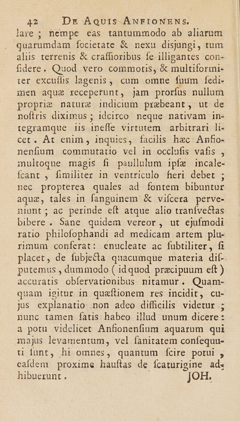 lare ; nempe eas tantummodo ab aliarum quarumdam Íocietate &amp; nexu disjungi, tum alus terrenis &amp; craffioribus fe illigantes con- fidere. Quod vero commortis, &amp; multiformi- ter excuílis lagenis, cum omne fuum fedi- men aque receperunt, jam prorfus nullum proprim naturz indicium przebeant, ut de noftris diximus ; idcirco neque nativam in- tegramque 1IS ineffe virtutem. arbitrari li- Cet. Amremma inquies , facilis hec Anfo- nenfium commutatio vel in occlufis vafis , multoque magis fi pauilulum ipfíz incale- Ícant ; fimiliter in ventriculo feri debet ; nec propterea quales ad fontem bibuntur aquz, tales in fanguinem &amp; vifcera perve- niunt; ac perinde eít atque alio traníve&amp;tas bibere. Sane quidem vereor, ut ejufmodi ratio philofophandi ad medicam artem plu- rimum conferat: enucleate ac fubtiliter, fi placet, de fubjecta quacumque materia dif- putemus , dummodo ( idquod przcipuum eft ) accuratis obfervationibus nitamur. Quam- quam igitur in quaítionem res incidit, cu- jis explanatio non adeo diffücilis videtur ; nunc tamen fatis habeo illud unum dicere: 3 potu videlicet Anfionenfium aquarum qui majus levamentum, vel fanitatem confequu- u fant, hi omnes, quantum fcire potui , eadem proxime hauftas de ícaturigine ad. hibuerunt. JOH.