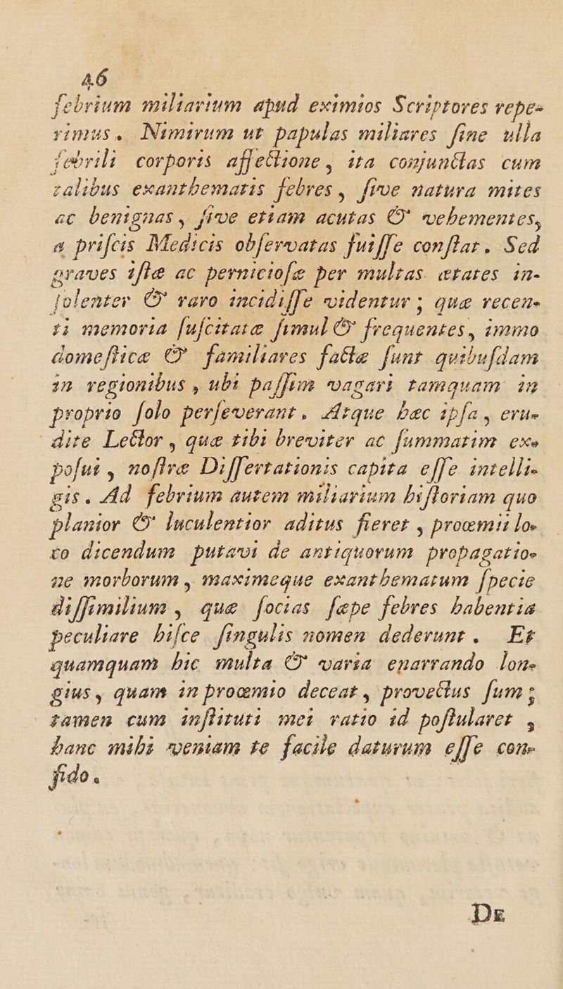 febrium miliarium. apud. eximios Scriptores vepe- rimus. Nimirum ut papulas. xu. fine. ulla febrili:/ corporis. affecltone , ita. comjuntlas cum zalibus exautbematis febres ,. frve natura mites «c bentgnas , five eriam. acutas O' vehementes, a prifcis Medicis obfervatas fut/fe conflar. Scd araves 1fle ac pernicio[e ber multas. aetates. in- qolente r (O varo incidi[[e videntur ; que recea- z memoria [ufcitaie fimul &amp; frequentes, mimo dome[hce Q' familiares fatte. funt. quibufdam 2n regionibus , ubi paffim vagari pamquam 2n proprio folo per[everant , [que bec ipfa , erue dite Letlor , que 1101 breviter. ac Oen ot £X» pofut 2o[lve Differtationis capita e[]e intelli- gis. Ad. febrium autem miliarium bifloriam quo planior C* luculentior. aditus. fievet , proemi lo- vo dicendum putaoi de antiquorum propagattoe ze morborum , maximeque exantbematum [pecie diffimilium ,| que focias. fepe febres babentia peculiare hifce fingulis nomen dederunt , —. Et quamquam hic multa C' varia enarrando. lon. gius, quam in proamio deceat , provecius. fum ; zamen cum infhruti mei: vatio id poflularet , banc mibi «enam te facile daturum effe con. fido.