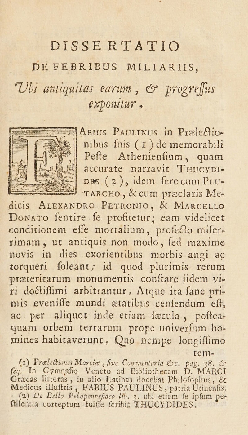 DISSERTATIO .DEFEBRIBUS MILIARIIS, Ubi antiquitas earum , e progve[fus exponitur . | nibus fuis ( I s de Eu Pefte Athenienfium, quam 4| accurate narravit Tnucypt- i pgs (2), idem fere cum Prv- ——5 TARCHO , &amp; cum praclaris Me- SERE Su AME PETRONIO, &amp; MaRCELLO DowaTo fentire fe profitetur; eam videlicet conditionem effe mortalium, profecto mifer- rimam, ut antiquis non modo, fed maxime novis in dies exorientibus morbis angi ac torqueri foleant; id quod plurimis rerum pret:eritarum. monumentis conftare iidem vi- ri dochifümi arbitrantur, Atque 1ta fane pri- mis eveniffe mundi aetatibus cenfendum eft, ac per aliquot inde etiam fecula , poftea- quam orbem terrarum prope univerfum ho- mines habitaverunt, Quo nempe longiffimo tem- (1) Preleftiones Marcis ve Commentaria &amp;»c. pag. 38. £x fa. 1n Cymnafio Veneto ad Bibliothecam D. MARCI Crzxcas litteras , in alio Latinas docebat P hilofophus, &amp;c Medicus illuftzis, FABIUS PAULINUS , patria Utinenfis; (2) De Bello Peloponnefiaco lib. 2. ubi etiam fe ipfum pe- filentia correptum ífuille fcribit 'THUCYDIDES.
