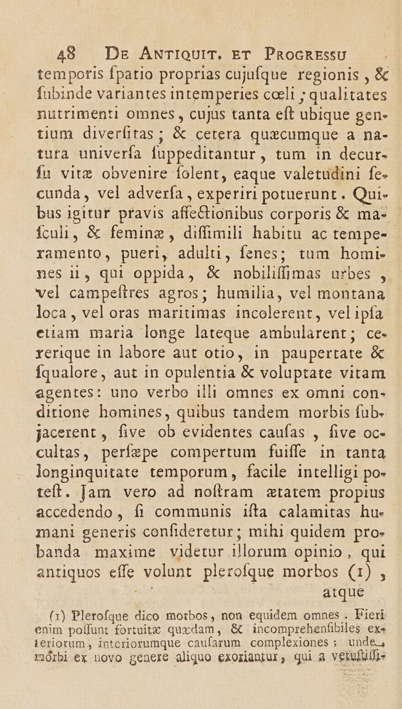 temporis fpatio proprias cujufque regionis , &amp; fubinde variantes intemperies coeli ; qualitates nutrimenti omnes , cujus tanta eft ubique gen- tium diverfitas ; &amp; cetera quzcumque a na- tura univerfa fuppeditantur, tum in decur- Íu vitz obvenire folent, eaque valetudini fe- cunda, vel adverfa , experiri potuerunt . Qui- bus igitur pravis affectionibus corporis &amp; ma- - ículi, &amp; feminz , diffimili habitu ac tempe-- ramento, pueri, adulti, fenes; tum homi- nes 11, qui oppida, &amp; nobiliffimas urbes , vel campeftres agros; humilia, vel montana loca, vel oras maritimas incolerent, velipía eiiam maria longe lateque ambularent; ce- rerique in labore aut otio, in paupertate &amp; Íqualore, aut in opulentia &amp; voluptate vitam agentes: uno verbo illi omnes ex omni con- ditione homines, quibus tandem morbis fub. jacerent , five ob evidentes caufas , five oc- cultas, perízpe compertum fuiffe in tanta longinquitate temporum, facile intelligi po- teft. Jam vero ad noítram «tatem propius accedendo, fi communis ifta calamitas hu- mani generis confideretur; mihi quidem pro- banda maxime videtur illorum opinio , qui antiquos effe volunt plerofque morbos (1) , | act atque (1) Plerofque dico morbos, non equidem omnes . Fieri enim poffunt fortuitz quxdam, &amp; incomprehenfibies exe ieriotum , interiorumque caufarum complexiones ; unde, morbi ex novo genere aliquo exorianjur, qui a vetulbili-