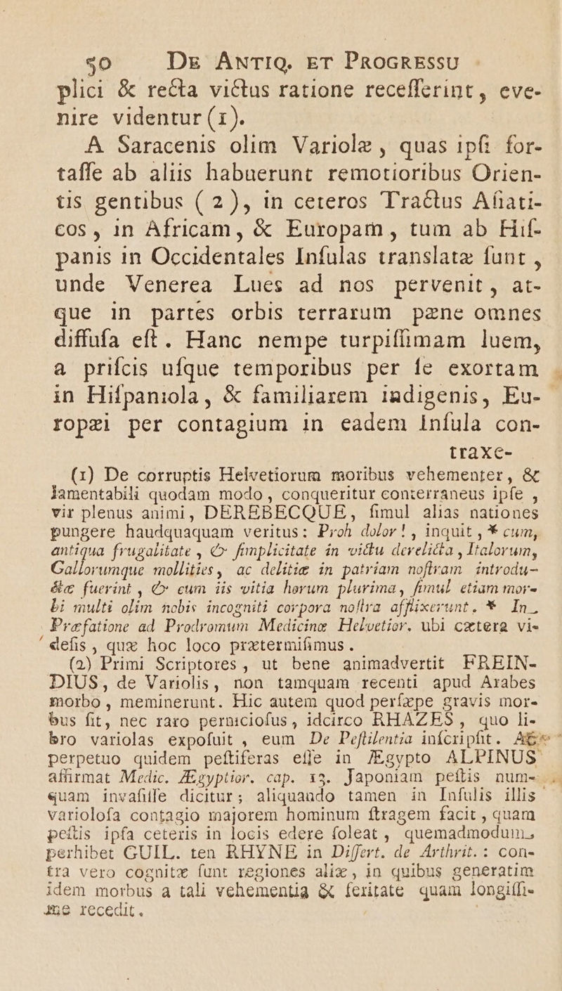 plici &amp; recta victus ratione recefferint , eve- nire videntur (1). A Saracenis olim. Variole , quas ipfi. for- taffe ab aliis habuerunt. remotioribus Orien- tis gentibus ( 2), in ceteros Tra&amp;us Afati- Cos , 1n Africam, &amp; Europam, tum ab FHif- panis in Occidentales Infulas translate funt , unde Venerea Lues ad nos pervenit, at- que in partes orbis terrarum pzne omnes diffufa eft. Hanc nempe turpiffimam luem, a prifcis ufque temporibus per íe exortam in Hifpaniola, &amp; familiarem 1adigenis, Eu- ropzi per contagium in eadem Iníula con- traXxc- (1) De corruptis Helvetiorum moribus vehementer, &amp; lamentabili quodam modo , conqueritur conierraneus ipfe , vir plenus animi, DEREBECQUE, fimul alias nationes pungere haudquaquam veritus: Proh dolor! , inquit , * cum, antiqua frugalitate , €x fimplicitate in victu develi&amp;a , Italorum, Gallorumque mollities, ac delitie in patriam nofiram introdu- &amp;c fuerint , €» cum iis vitia herum plurima, fimul. etiam mor- bi multi olim nobis incogniti corpora noflra afflixerunt. * In. Prefatione ad. Prodromum Medicine Heloetior. ubi cztera vi- 'defis , qux hoc loco prxtermifimus . - | (2) Primi Scriptores , ut bene animadvertit FREIN- DIUS, de Variolis, non tamquam recenti apud Arabes morbo, meminerunt. Hic autem quod perízpe gravis imnor- bus fit, nec raro perniciofus , idcirco RHAZRES , quo li- bro variolas expofuit , eum De Pefülentia infcripfit. Ae perpetuo quidem peftiferas eile in JEgypto ALPINUS. affirmat Medic. Zzyptior. cap. 13. Japoniam peftis num-... «uam invafule dicitur; aliquando tamen in Infulis illis variolofa contagio majorem hominum ítragem facit , quam peítis ipfa ceteris in locis edere foleat ,, quemadmodum; perhibet GUIL. ten RHYNE in Differt. de Arthrit.: con- tra vero cognitz funt regiones alix , in quibus generatim idem morbus a tali vehementia &amp; feritate quam longifi- J5e recedit.