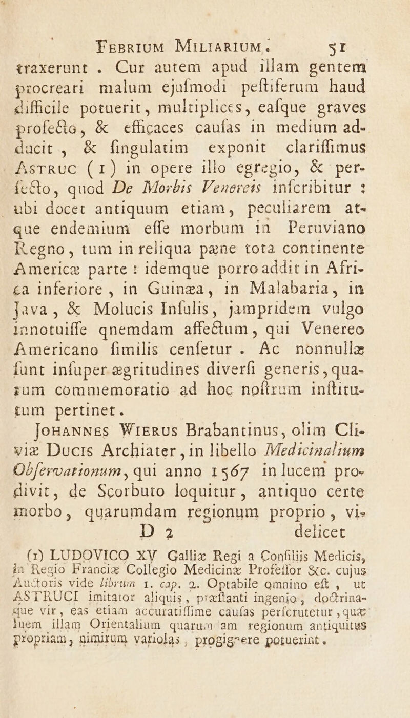 traxerunt . Cur autem apud illam gentem procreari malum ejufmodi peftiferum. haud difficile potuerit, multiplices, eafque graves profe&amp;o, &amp; efficaces caulas in. medium ad- ducit , &amp; fingulatim exponit. clariffimus AsTRUC (r1) in opere illo egregio, &amp; per- íc&amp;to, quod De Morbis Venerets. infcribitur 3 . ubi docet antiquum etiam, peculisrem at- que endemium effe morbum ian Peruviano Regno, tum in reliqua pane tota continente Americe parte : idemque porro addit in Afri- &amp;a inferiore , in Guinga, in. Malabaria, 1n java, &amp; Molucis Infulis, jampridem vulgo innotuiffe qnemdam affectum , qui Venereo Americano fimilis cenfetur . Ac. nonnullz tunt infuper aegritudines diverfi generis , qua- rum comniemoratio ad hoc noílrum inílitu- tum pertinet. JoBaNNss WrERus Brabantinus, olim Cli- vie Ducis Archiater , in libello 7Medciza!um Obfzrvationum, qui anno 1567 inlucem pro» divit, de Scorbuto loquitur, antiquo certe inrbo, quarumdam regionum proprio, vis | D 2 delicet (1) LUDOVICO XV Gallix Regi a Confiliis Medicis, in Regio Francix Collegio Medicinz Profefior &amp;c. cujus Auctoris vide Jibrwn 1. cap. 2. Optabile qmnino eft , ut ASTRUCI imitator aliquis, piaítanti ingenio, doctrina- 4que vir, eas etiam accuratiffime caufas perícrutetur , qux luem illam Ornentalium quarum am regionum antiquitus propriam; nimium varolas, progig^ere potuerint.