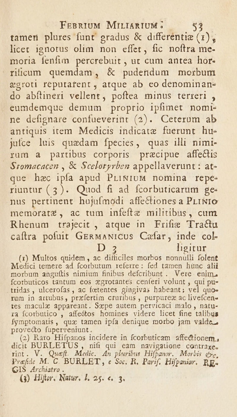 tamen plures funt gradus &amp; differentig (1), licet ignotus olim non effet, fic. noftra me- moria fenfim percrebuit , ut cum antea hor- ríüicum quemdam, &amp;X pudendum morbum egroti reputarent , atque ab eo denominan- do abfüineri vellent, poftea minus terreri , eumdemque demum proptio ipfimet nomi- ne defignare confueverint (2). Ceterum ab antiquis item. Medicis indicatz. fuerunt. hu juiíce luis quedam fpecies, quas illi nimi- rum a partibus corporis przcipue affectis Sromacacen , &amp; Scelotyrben appellaverunt : at- que hzc ipfa apud PrLi&amp;IUM nomina repe- riuntur (3). Quod fi ad fcorbuticarum ge- nus pertinent hujufmodi affectiones a PLINIO memoratZ , ac tum infefte militibus, cum Rhenum trajecit , atque in. Frifie Tractu caftra pofuit GERMaNICUs Cafar, inde col- D 3 ligitur (x) Multos quidem , ac difticiles morbos nonnulli folent Medici temere ad fcorbutum referre : fed tamen hünc alii morbum anguítis nimium finibus defcribunt . Vere enim, fcotbuticos tantum eos xgrotantes ceníeri volunt , qui pu- tridas , ulcerofas , ac fetentes gingivas babeant; vel quoe rum in artubus, prxíertim cruribus , purpurez ac livefcen« tes maculz appareant. Sxpe autem pervicaci malo , natu- ra Ícorbutico , aífeótos homines videre licet fine talibus fymptomatis, quz tamen ipía denique morbo jam valde, prove&amp;o fuperveniunt. (2) Raro Hifpanos incidere in fcorbuticam affectionem , dicit BURLETUS , nifi qui eam navigatione contraxe. rnt. V. Qusefl. Medic. 4n pluribus Hifpanor. Morbis e», Prafde M. C. BURLET , e Soc. B, Parif. Hifpaniar, C CIS A4rchiatro . j f. Bip RE (3) Hifor. Natur. 1, 25. €. 3,