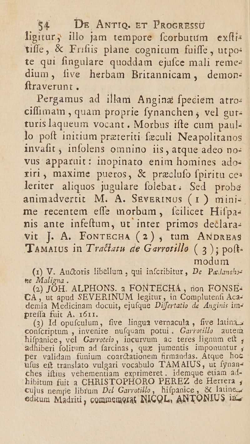 ligitury illo jam tempore fcorbutum exftis tiffe, &amp; Frifüs plane cognitum fuiffe , utpo: te qui fingulare quoddam ejafce mali reme: dium, five herbam Britannicam , demon: ftraverunt. | Pergamus ad illam Anginz fpeciem atro: ciffimam , quam proprie fynanchen ; vel gut« turis laqueum vocant. Morbus ifte cum paul- lo poft initium przteriti feculi. Neapolitanos invafit , infolens omnino iis, atque adeo no: vus apparuit: inopinato enim homines ado: riri, maxime pueros, &amp; przclufo fpiritu ce: leriter aliquos jugulare folebat; Sed proba animadvertit M. A. SgvEnINUS ( 1 ) mini. me recentem effe morbum, fcilicet Hifpa- nis ante infeftum, ut inter primos declara: vit J. A. FoNTECHA (2) , tam ANpnEaS TaMaius in T'raclatu de Garrotillo ( 5); poft- modum (1) V. Au&amp;oris libellum , qui infcribitut , De Paelanchos ne Maligna . Mondes : : (2) JOH. ALPHONS. 3 FONTECHA , non FONSE: CA , ut apud SEVERINUM legitur, in Complutenfti Aca- demia Medicinam docuit, ejufque Differtatio de Anginis im» preífa fuit A. 1611. hs (3) Id opufculum, five lingua vernacula , five latina; conícriptum , invenire nufquam potui. Garrorílo autem hifpanice, vel Garroteio, incurvum ac teres lignum eft , adhiberi folitum ad farcinas, qux jumentis imponuntur ;, per validam funium coar&amp;ationem firmandas. Atque hoc ufus eft translato vulgari vocabulo TAMAIUS, ut fynan* ches iftius vehementiam exprimeret. idemque etiam ad- hibitum fuit a CHRISTOPHORO PEREZ de Herrera ; cujus nempe librum De Garrotil/o , hifpanice ,. &amp; latine. edium Madriti, comyuemorat IICQL, ANTONIUS ixz